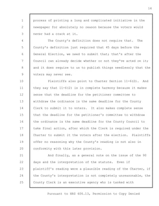 1 
2 
3 
4 
5 
6 
7 
8 
9 
10 
11 
12 
13 
14 
15 
16 
17 
18 
19 
20 
21 
22 
23 
24 
25 
Pursuant to HRS 606.13, Permission to Copy Denied 
14 
process of printing a long and complicated initiative in the 
newspaper for absolutely no reason because the voters would 
never had a crack at it. 
The County's definition does not require that. The 
County's definition just required that 45 days before the 
General Election, we need to submit that; that's after the 
Council can already decide whether or not they've acted on it; 
and it does require to us to publish things needlessly that the 
voters may never see. 
Plaintiffs also point to Charter Section 11-6(2). And 
they say that 11-6(2) is in complete harmony because it makes 
sense that the deadline for the petitioner committee to 
withdraw the ordinance is the same deadline for the County 
Clerk to submit it to voters. It also makes complete sense 
that the deadline for the petitioner's committee to withdraw 
the ordinance is the same deadline for the County Council to 
take final action, after which the Clerk is required under the 
Charter to submit it the voters after the election. Plaintiffs 
offer no reasoning why the County's reading is not also in 
conformity with this later provision. 
And finally, as a general note on the issue of the 90 
days and the interpretation of the statute. Even if 
plaintiff's reading were a plausible reading of the Charter, if 
the County's interpretation is not completely unreasonable, the 
County Clerk is an executive agency who is tasked with 
 