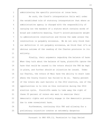 1 
2 
3 
4 
5 
6 
7 
8 
9 
10 
11 
12 
13 
14 
15 
16 
17 
18 
19 
20 
21 
22 
23 
24 
25 
Pursuant to HRS 606.13, Permission to Copy Denied 
15 
administering the specific provision at issue here. 
As such, the Clerk's interpretation falls well under 
the established rule of statutory interpretation that where an 
administrative agency is charged with the responsibility of 
carrying out the mandate of a statute which contains words of 
broad and indefinite meaning, Court's accord persuasive weight 
to administrative construction and follow the same unless the 
construction is palpably erroneous. We do not only think that 
our definition it not palpably erroneous, we think that it's an 
obvious outcome of the reading of the Charter provision in its 
entirety. 
Finally, their arguments regarding the balance of harm. 
When they talk about the balance of harm, plaintiffs ignore the 
harm that would be caused to the voters should the TRO be kept 
in place, and further should an injunction be issued. Under 
our Charter, the voters of Maui have the ability to enact laws 
where the County Council has failed to do so. Twenty percent 
of the voters who cast ballots in the 2012 election, one of the 
opportunities is to vote on this initiative during the 2014 
election cycle. Plaintiffs seeks to take away the right of 
these 20 percent of voters who want to exercise their 
democratic rights and actively engage in the democratic process 
due to some nonexistent harm. 
Furthermore, continuing this TRO and allowing for a 
preliminary injunction creates an extremely dangerous 
 