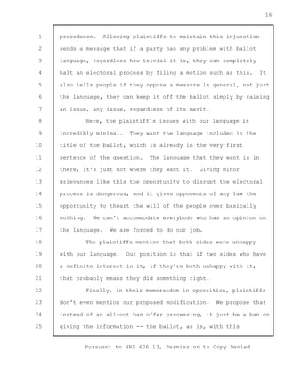 1 
2 
3 
4 
5 
6 
7 
8 
9 
10 
11 
12 
13 
14 
15 
16 
17 
18 
19 
20 
21 
22 
23 
24 
25 
Pursuant to HRS 606.13, Permission to Copy Denied 
16 
precedence. Allowing plaintiffs to maintain this injunction 
sends a message that if a party has any problem with ballot 
language, regardless how trivial it is, they can completely 
halt an electoral process by filing a motion such as this. It 
also tells people if they oppose a measure in general, not just 
the language, they can keep it off the ballot simply by raising 
an issue, any issue, regardless of its merit. 
Here, the plaintiff's issues with our language is 
incredibly minimal. They want the language included in the 
title of the ballot, which is already in the very first 
sentence of the question. The language that they want is in 
there, it's just not where they want it. Giving minor 
grievances like this the opportunity to disrupt the electoral 
process is dangerous, and it gives opponents of any law the 
opportunity to thwart the will of the people over basically 
nothing. We can't accommodate everybody who has an opinion on 
the language. We are forced to do our job. 
The plaintiffs mention that both sides were unhappy 
with our language. Our position is that if two sides who have 
a definite interest in it, if they're both unhappy with it, 
that probably means they did something right. 
Finally, in their memorandum in opposition, plaintiffs 
don't even mention our proposed modification. We propose that 
instead of an all-out ban offer processing, it just be a ban on 
giving the information -- the ballot, as is, with this 
 