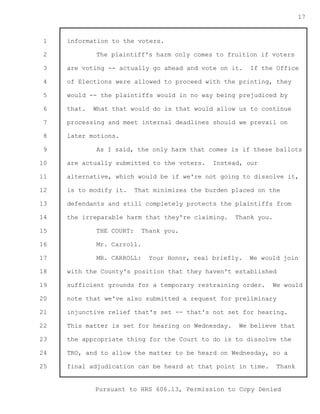 1 
2 
3 
4 
5 
6 
7 
8 
9 
10 
11 
12 
13 
14 
15 
16 
17 
18 
19 
20 
21 
22 
23 
24 
25 
Pursuant to HRS 606.13, Permission to Copy Denied 
17 
information to the voters. 
The plaintiff's harm only comes to fruition if voters 
are voting -- actually go ahead and vote on it. If the Office 
of Elections were allowed to proceed with the printing, they 
would -- the plaintiffs would in no way being prejudiced by 
that. What that would do is that would allow us to continue 
processing and meet internal deadlines should we prevail on 
later motions. 
As I said, the only harm that comes is if these ballots 
are actually submitted to the voters. Instead, our 
alternative, which would be if we're not going to dissolve it, 
is to modify it. That minimizes the burden placed on the 
defendants and still completely protects the plaintiffs from 
the irreparable harm that they're claiming. Thank you. 
THE COURT: Thank you. 
Mr. Carroll. 
MR. CARROLL: Your Honor, real briefly. We would join 
with the County's position that they haven't established 
sufficient grounds for a temporary restraining order. We would 
note that we've also submitted a request for preliminary 
injunctive relief that's set -- that's not set for hearing. 
This matter is set for hearing on Wednesday. We believe that 
the appropriate thing for the Court to do is to dissolve the 
TRO, and to allow the matter to be heard on Wednesday, so a 
final adjudication can be heard at that point in time. Thank 
 