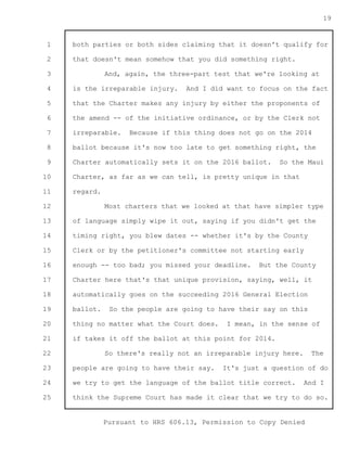 1 
2 
3 
4 
5 
6 
7 
8 
9 
10 
11 
12 
13 
14 
15 
16 
17 
18 
19 
20 
21 
22 
23 
24 
25 
Pursuant to HRS 606.13, Permission to Copy Denied 
19 
both parties or both sides claiming that it doesn't qualify for 
that doesn't mean somehow that you did something right. 
And, again, the three-part test that we're looking at 
is the irreparable injury. And I did want to focus on the fact 
that the Charter makes any injury by either the proponents of 
the amend -- of the initiative ordinance, or by the Clerk not 
irreparable. Because if this thing does not go on the 2014 
ballot because it's now too late to get something right, the 
Charter automatically sets it on the 2016 ballot. So the Maui 
Charter, as far as we can tell, is pretty unique in that 
regard. 
Most charters that we looked at that have simpler type 
of language simply wipe it out, saying if you didn't get the 
timing right, you blew dates -- whether it's by the County 
Clerk or by the petitioner's committee not starting early 
enough -- too bad; you missed your deadline. But the County 
Charter here that's that unique provision, saying, well, it 
automatically goes on the succeeding 2016 General Election 
ballot. So the people are going to have their say on this 
thing no matter what the Court does. I mean, in the sense of 
if takes it off the ballot at this point for 2014. 
So there's really not an irreparable injury here. The 
people are going to have their say. It's just a question of do 
we try to get the language of the ballot title correct. And I 
think the Supreme Court has made it clear that we try to do so. 
 