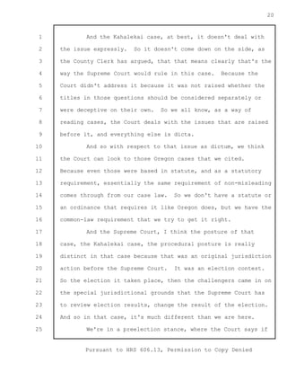 1 
2 
3 
4 
5 
6 
7 
8 
9 
10 
11 
12 
13 
14 
15 
16 
17 
18 
19 
20 
21 
22 
23 
24 
25 
Pursuant to HRS 606.13, Permission to Copy Denied 
20 
And the Kahalekai case, at best, it doesn't deal with 
the issue expressly. So it doesn't come down on the side, as 
the County Clerk has argued, that that means clearly that's the 
way the Supreme Court would rule in this case. Because the 
Court didn't address it because it was not raised whether the 
titles in those questions should be considered separately or 
were deceptive on their own. So we all know, as a way of 
reading cases, the Court deals with the issues that are raised 
before it, and everything else is dicta. 
And so with respect to that issue as dictum, we think 
the Court can look to those Oregon cases that we cited. 
Because even those were based in statute, and as a statutory 
requirement, essentially the same requirement of non-misleading 
comes through from our case law. So we don't have a statute or 
an ordinance that requires it like Oregon does, but we have the 
common-law requirement that we try to get it right. 
And the Supreme Court, I think the posture of that 
case, the Kahalekai case, the procedural posture is really 
distinct in that case because that was an original jurisdiction 
action before the Supreme Court. It was an election contest. 
So the election it taken place, then the challengers came in on 
the special jurisdictional grounds that the Supreme Court has 
to review election results, change the result of the election. 
And so in that case, it's much different than we are here. 
We're in a preelection stance, where the Court says if 
 