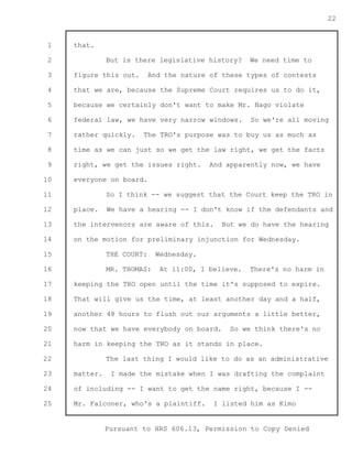 1 
2 
3 
4 
5 
6 
7 
8 
9 
10 
11 
12 
13 
14 
15 
16 
17 
18 
19 
20 
21 
22 
23 
24 
25 
Pursuant to HRS 606.13, Permission to Copy Denied 
22 
that. 
But is there legislative history? We need time to 
figure this out. And the nature of these types of contests 
that we are, because the Supreme Court requires us to do it, 
because we certainly don't want to make Mr. Nago violate 
federal law, we have very narrow windows. So we're all moving 
rather quickly. The TRO's purpose was to buy us as much as 
time as we can just so we get the law right, we get the facts 
right, we get the issues right. And apparently now, we have 
everyone on board. 
So I think -- we suggest that the Court keep the TRO in 
place. We have a hearing -- I don't know if the defendants and 
the intervenors are aware of this. But we do have the hearing 
on the motion for preliminary injunction for Wednesday. 
THE COURT: Wednesday. 
MR. THOMAS: At 11:00, I believe. There's no harm in 
keeping the TRO open until the time it's supposed to expire. 
That will give us the time, at least another day and a half, 
another 48 hours to flush out our arguments a little better, 
now that we have everybody on board. So we think there's no 
harm in keeping the TRO as it stands in place. 
The last thing I would like to do as an administrative 
matter. I made the mistake when I was drafting the complaint 
of including -- I want to get the name right, because I -- 
Mr. Falconer, who's a plaintiff. I listed him as Kimo 
 