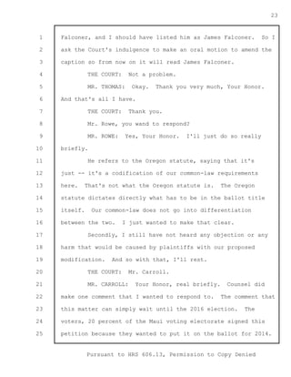 1 
2 
3 
4 
5 
6 
7 
8 
9 
10 
11 
12 
13 
14 
15 
16 
17 
18 
19 
20 
21 
22 
23 
24 
25 
Pursuant to HRS 606.13, Permission to Copy Denied 
23 
Falconer, and I should have listed him as James Falconer. So I 
ask the Court's indulgence to make an oral motion to amend the 
caption so from now on it will read James Falconer. 
THE COURT: Not a problem. 
MR. THOMAS: Okay. Thank you very much, Your Honor. 
And that's all I have. 
THE COURT: Thank you. 
Mr. Rowe, you wand to respond? 
MR. ROWE: Yes, Your Honor. I'll just do so really 
briefly. 
He refers to the Oregon statute, saying that it's 
just -- it's a codification of our common-law requirements 
here. That's not what the Oregon statute is. The Oregon 
statute dictates directly what has to be in the ballot title 
itself. Our common-law does not go into differentiation 
between the two. I just wanted to make that clear. 
Secondly, I still have not heard any objection or any 
harm that would be caused by plaintiffs with our proposed 
modification. And so with that, I'll rest. 
THE COURT: Mr. Carroll. 
MR. CARROLL: Your Honor, real briefly. Counsel did 
make one comment that I wanted to respond to. The comment that 
this matter can simply wait until the 2016 election. The 
voters, 20 percent of the Maui voting electorate signed this 
petition because they wanted to put it on the ballot for 2014. 
 