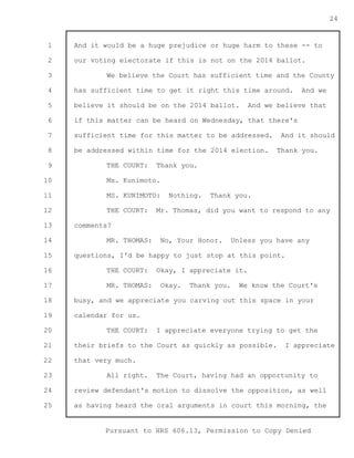 1 
2 
3 
4 
5 
6 
7 
8 
9 
10 
11 
12 
13 
14 
15 
16 
17 
18 
19 
20 
21 
22 
23 
24 
25 
Pursuant to HRS 606.13, Permission to Copy Denied 
24 
And it would be a huge prejudice or huge harm to these -- to 
our voting electorate if this is not on the 2014 ballot. 
We believe the Court has sufficient time and the County 
has sufficient time to get it right this time around. And we 
believe it should be on the 2014 ballot. And we believe that 
if this matter can be heard on Wednesday, that there's 
sufficient time for this matter to be addressed. And it should 
be addressed within time for the 2014 election. Thank you. 
THE COURT: Thank you. 
Ms. Kunimoto. 
MS. KUNIMOTO: Nothing. Thank you. 
THE COURT: Mr. Thomas, did you want to respond to any 
comments? 
MR. THOMAS: No, Your Honor. Unless you have any 
questions, I'd be happy to just stop at this point. 
THE COURT: Okay, I appreciate it. 
MR. THOMAS: Okay. Thank you. We know the Court's 
busy, and we appreciate you carving out this space in your 
calendar for us. 
THE COURT: I appreciate everyone trying to get the 
their briefs to the Court as quickly as possible. I appreciate 
that very much. 
All right. The Court, having had an opportunity to 
review defendant's motion to dissolve the opposition, as well 
as having heard the oral arguments in court this morning, the 
 