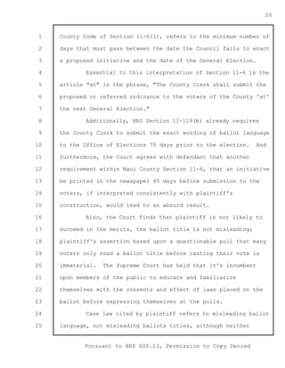 1 
2 
3 
4 
5 
6 
7 
8 
9 
10 
11 
12 
13 
14 
15 
16 
17 
18 
19 
20 
21 
22 
23 
24 
25 
Pursuant to HRS 606.13, Permission to Copy Denied 
26 
County Code of Section 11-6(1), refers to the minimum number of 
days that must pass between the date the Council fails to enact 
a proposed initiative and the date of the General Election. 
Essential to this interpretation of Section 11-6 is the 
article "at" in the phrase, "The County Clerk shall submit the 
proposed or referred ordinance to the voters of the County 'at' 
the next General Election." 
Additionally, HRS Section 11-119(b) already requires 
the County Clerk to submit the exact wording of ballot language 
to the Office of Elections 75 days prior to the election. And 
furthermore, the Court agrees with defendant that another 
requirement within Maui County Section 11-6, that an initiative 
be printed in the newspaper 45 days before submission to the 
voters, if interpreted consistently with plaintiff's 
construction, would lead to an absurd result. 
Also, the Court finds that plaintiff is not likely to 
succeed in the merits, the ballot title is not misleading; 
plaintiff's assertion based upon a questionable poll that many 
voters only read a ballot title before casting their vote is 
immaterial. The Supreme Court has held that it's incumbent 
upon members of the public to educate and familiarize 
themselves with the consents and effect of laws placed on the 
ballot before expressing themselves at the polls. 
Case law cited by plaintiff refers to misleading ballot 
language, not misleading ballots titles, although neither 
 