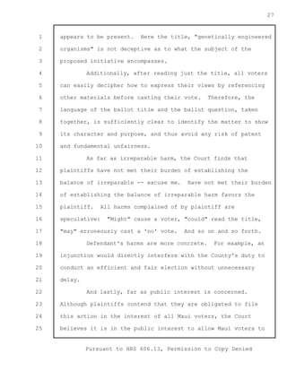 1 
2 
3 
4 
5 
6 
7 
8 
9 
10 
11 
12 
13 
14 
15 
16 
17 
18 
19 
20 
21 
22 
23 
24 
25 
Pursuant to HRS 606.13, Permission to Copy Denied 
27 
appears to be present. Here the title, "genetically engineered 
organisms" is not deceptive as to what the subject of the 
proposed initiative encompasses. 
Additionally, after reading just the title, all voters 
can easily decipher how to express their views by referencing 
other materials before casting their vote. Therefore, the 
language of the ballot title and the ballot question, taken 
together, is sufficiently clear to identify the matter to show 
its character and purpose, and thus avoid any risk of patent 
and fundamental unfairness. 
As far as irreparable harm, the Court finds that 
plaintiffs have not met their burden of establishing the 
balance of irreparable -- excuse me. Have not met their burden 
of establishing the balance of irreparable harm favors the 
plaintiff. All harms complained of by plaintiff are 
speculative: "Might" cause a voter, "could" read the title, 
"may" erroneously cast a 'no' vote. And so on and so forth. 
Defendant's harms are more concrete. For example, an 
injunction would directly interfere with the County's duty to 
conduct an efficient and fair election without unnecessary 
delay. 
And lastly, far as public interest is concerned. 
Although plaintiffs contend that they are obligated to file 
this action in the interest of all Maui voters, the Court 
believes it is in the public interest to allow Maui voters to 
 