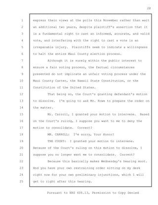 1 
2 
3 
4 
5 
6 
7 
8 
9 
10 
11 
12 
13 
14 
15 
16 
17 
18 
19 
20 
21 
22 
23 
24 
25 
Pursuant to HRS 606.13, Permission to Copy Denied 
28 
express their views at the polls this November rather than wait 
an additional two years, despite plaintiff's assertion that it 
is a fundamental right to cast an informed, accurate, and valid 
vote, and interfering with the right to cast a vote is an 
irreparable injury. Plaintiffs seem to indicate a willingness 
to halt the entire Maui County election process. 
Although it is surely within the public interest to 
ensure a fair voting process, the factual circumstances 
presented do not implicate an unfair voting process under the 
Maui County Carter, the Hawaii State Constitution, or the 
Constitution of the United States. 
That being so, the Court's granting defendant's motion 
to dissolve. I'm going to ask Mr. Rowe to prepare the order on 
the matter. 
Mr. Carroll, I granted your motion to intervene. Based 
on the Court's ruling, I suppose you want to me to deny the 
motion to consolidate. Correct? 
MR. CARROLL: I'm sorry, Your Honor? 
THE COURT: I granted your motion to intervene. 
Because of the Court's ruling on this motion to dissolve, I 
suppose you no longer want me to consolidate. Correct? 
Because this basically makes Wednesday's hearing moot. 
And you have your own restraining order sitting on my desk 
right now for your own preliminary injunctions, which I will 
get to right after this hearing. 
 
