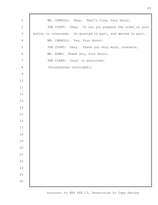 1 
2 
3 
4 
5 
6 
7 
8 
9 
10 
11 
12 
13 
14 
15 
16 
17 
18 
19 
20 
21 
22 
23 
24 
25 
Pursuant to HRS 606.13, Permission to Copy Denied 
29 
MR. CARROLL: Okay. That's fine, Your Honor. 
THE COURT: Okay. So can you prepare the order on your 
motion to intervene. So granted in part, and denied in part. 
MR. CARROLL: Yes, Your Honor. 
THE COURT: Okay. Thank you very much, counsels. 
MR. ROWE: Thank you, Your Honor. 
THE CLERK: Court is adjourned. 
(Proceedings concluded.) 
 