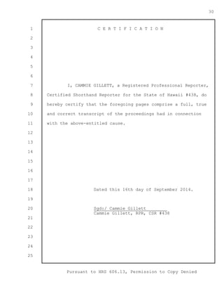 1 
2 
3 
4 
5 
6 
7 
8 
9 
10 
11 
12 
13 
14 
15 
16 
17 
18 
19 
20 
21 
22 
23 
24 
25 
Pursuant to HRS 606.13, Permission to Copy Denied 
30 
C E R T I F I C A T I O N 
I, CAMMIE GILLETT, a Registered Professional Reporter, 
Certified Shorthand Reporter for the State of Hawaii #438, do 
hereby certify that the foregoing pages comprise a full, true 
and correct transcript of the proceedings had in connection 
with the above-entitled cause. 
Dated this 16th day of September 2014. 
Sgd:/ Cammie Gillett________ 
Cammie Gillett, RPR, CSR #438 
