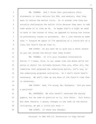 1 
2 
3 
4 
5 
6 
7 
8 
9 
10 
11 
12 
13 
14 
15 
16 
17 
18 
19 
20 
21 
22 
23 
24 
25 
Pursuant to HRS 606.13, Permission to Copy Denied 
5 
MR. THOMAS: And I think that contradicts their 
statements in their motions for TRO, and whatnot, that they 
want to reform the ballot title. So it sounds like they are 
actually challenging the ballot title because they want to add 
some words to it like we do. So maybe that's a fight we need 
to have in the course of this, as opposed to during the course 
of preliminary issues or procedure. But I just wanted to make 
that -- forgive me again if I'm operating at a little bit of a 
loss, but that's how we view it. 
THE COURT: Do you want me to give you a short recess 
so you can review the motion that they filed? 
MR. THOMAS: If it's your standard intervention 
motion -- I mean, this, to us, seems like one where we're not 
going to object too strongly because they are, after all, the 
committee that proposed the underlying ballot, let's say, or 
the underlying proposed initiative. So I don't think that's 
necessary. We won't take up any more of the Court's time than 
is necessary. 
THE COURT: And, I'm sorry, Ms. Kunimoto. Did you have 
a petition? 
MS. KUNIMOTO: We also haven't received the moving 
papers, but we take no position on it, Your Honor. Your Honor, 
but when there's, I guess, changes to the text of the ballot 
initiative, we get a little bit more -- 
THE COURT: If there are changes. 
 