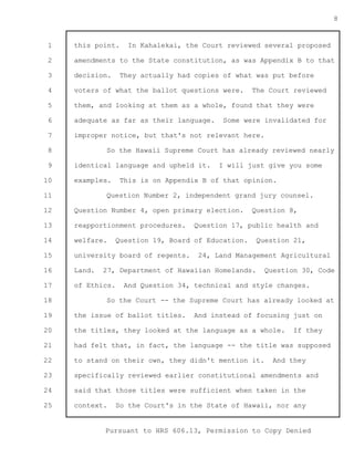 1 
2 
3 
4 
5 
6 
7 
8 
9 
10 
11 
12 
13 
14 
15 
16 
17 
18 
19 
20 
21 
22 
23 
24 
25 
Pursuant to HRS 606.13, Permission to Copy Denied 
8 
this point. In Kahalekai, the Court reviewed several proposed 
amendments to the State constitution, as was Appendix B to that 
decision. They actually had copies of what was put before 
voters of what the ballot questions were. The Court reviewed 
them, and looking at them as a whole, found that they were 
adequate as far as their language. Some were invalidated for 
improper notice, but that's not relevant here. 
So the Hawaii Supreme Court has already reviewed nearly 
identical language and upheld it. I will just give you some 
examples. This is on Appendix B of that opinion. 
Question Number 2, independent grand jury counsel. 
Question Number 4, open primary election. Question 8, 
reapportionment procedures. Question 17, public health and 
welfare. Question 19, Board of Education. Question 21, 
university board of regents. 24, Land Management Agricultural 
Land. 27, Department of Hawaiian Homelands. Question 30, Code 
of Ethics. And Question 34, technical and style changes. 
So the Court -- the Supreme Court has already looked at 
the issue of ballot titles. And instead of focusing just on 
the titles, they looked at the language as a whole. If they 
had felt that, in fact, the language -- the title was supposed 
to stand on their own, they didn't mention it. And they 
specifically reviewed earlier constitutional amendments and 
said that those titles were sufficient when taken in the 
context. So the Court's in the State of Hawaii, nor any 
 