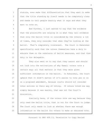 1 
2 
3 
4 
5 
6 
7 
8 
9 
10 
11 
12 
13 
14 
15 
16 
17 
18 
19 
20 
21 
22 
23 
24 
25 
Pursuant to HRS 606.13, Permission to Copy Denied 
9 
statute, ever make that differentiation that they want to make 
that the title standing by itself needs to be completely clear 
and needs to tell people exactly what it says and what they 
want to vote on. 
And further, I just wanted to say that the evidence 
that the plaintiffs are relying on is what they call evidence 
that only the ballot title is considered by the voters; a lot 
of times, they only consider that when they're looking at the 
ballot. That's completely irrelevant. The Court in Kahalekai 
specifically said that the voters themselves have a duty to 
educate them on the substance of ballot measures, and that that 
duty is non delegable. 
They also went on to say that they cannot and should 
not look into the motivations of why Hawaii voters vote a 
certain way; all that matters is that they were given 
sufficient information on the ballot. In Kahalekai, the Court 
upheld that it didn't matter if it's easier to vote yes or no 
on a proposed amendment, because courts should not consider 
voter motives in their way of voting. If voters voted one way 
simply because it was easier, that was not the Court's 
discretion. 
Similarly here, if the voters vote one way because they 
only read the ballot title, that is not for the Court to judge. 
The Court only needs to look at whether there was enough 
information on the ballot for voters to make an educated vote. 
 
