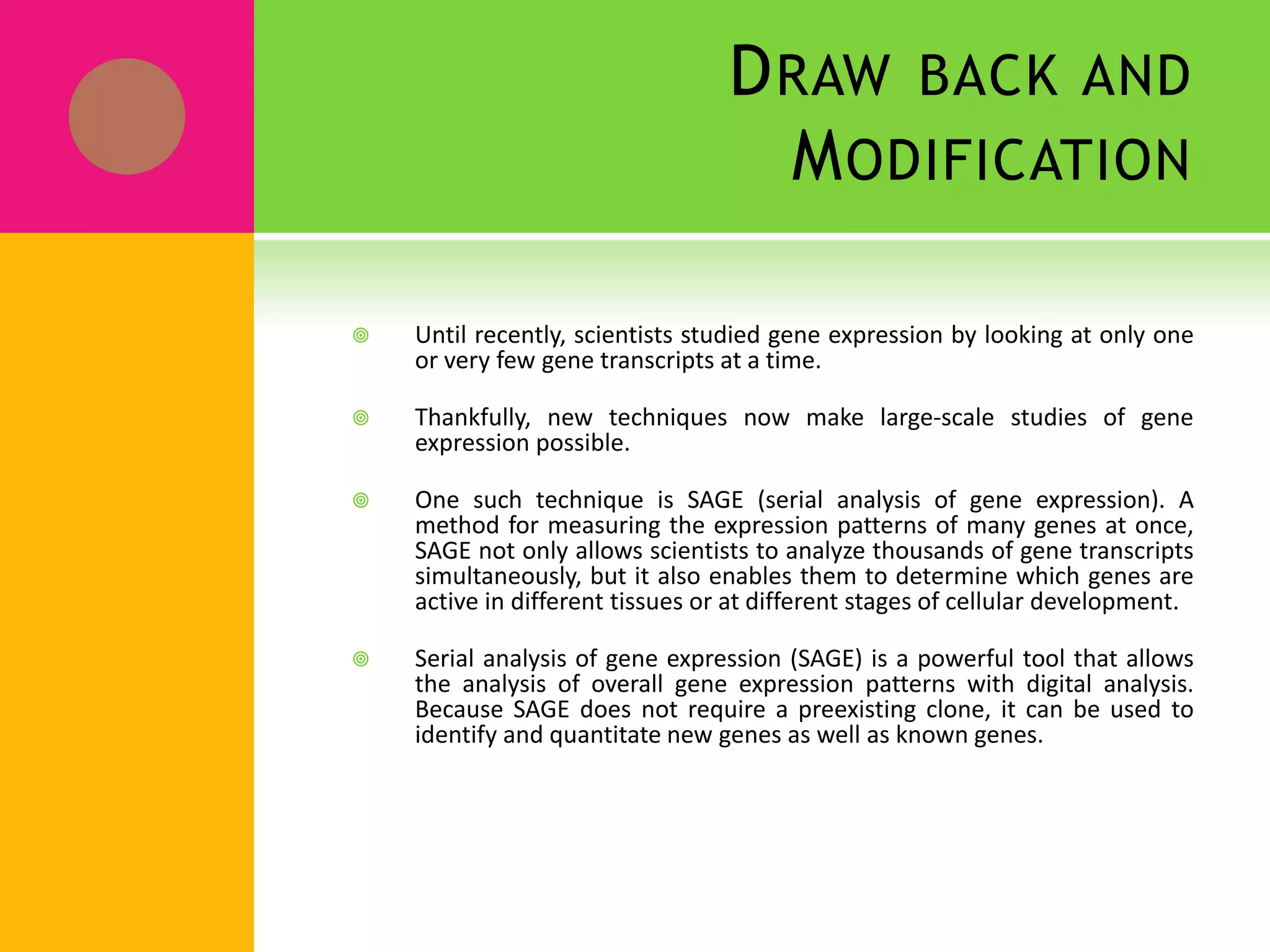 DRAW BACK AND
MODIFICATION
 Until recently, scientists studied gene expression by looking at only one
or very few gene transcripts at a time.
 Thankfully, new techniques now make large-scale studies of gene
expression possible.
 One such technique is SAGE (serial analysis of gene expression). A
method for measuring the expression patterns of many genes at once,
SAGE not only allows scientists to analyze thousands of gene transcripts
simultaneously, but it also enables them to determine which genes are
active in different tissues or at different stages of cellular development.
 Serial analysis of gene expression (SAGE) is a powerful tool that allows
the analysis of overall gene expression patterns with digital analysis.
Because SAGE does not require a preexisting clone, it can be used to
identify and quantitate new genes as well as known genes.
 