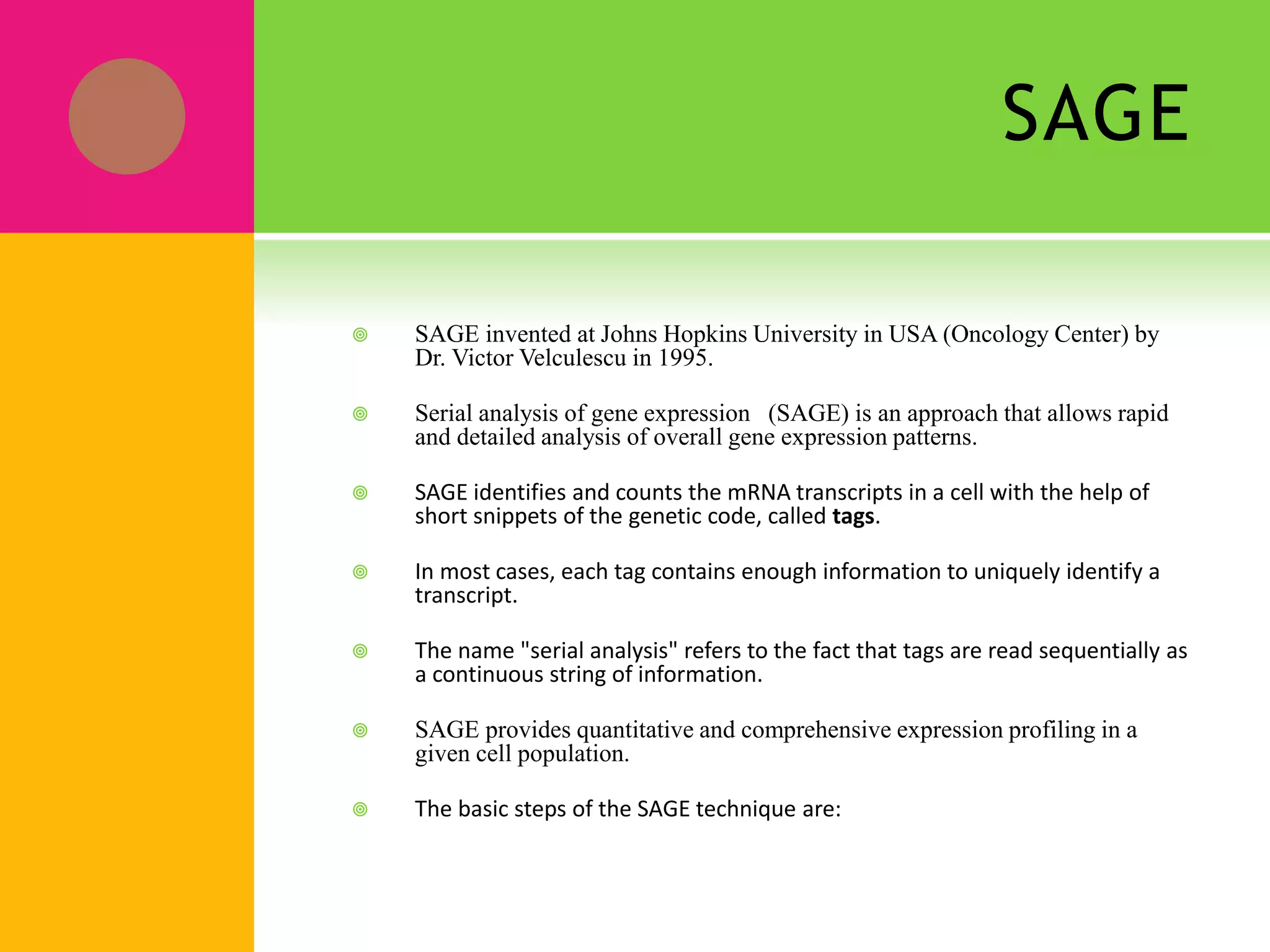 SAGE
 SAGE invented at Johns Hopkins University in USA (Oncology Center) by
Dr. Victor Velculescu in 1995.
 Serial analysis of gene expression (SAGE) is an approach that allows rapid
and detailed analysis of overall gene expression patterns.
 SAGE identifies and counts the mRNA transcripts in a cell with the help of
short snippets of the genetic code, called tags.
 In most cases, each tag contains enough information to uniquely identify a
transcript.
 The name "serial analysis" refers to the fact that tags are read sequentially as
a continuous string of information.
 SAGE provides quantitative and comprehensive expression profiling in a
given cell population.
 The basic steps of the SAGE technique are:
 