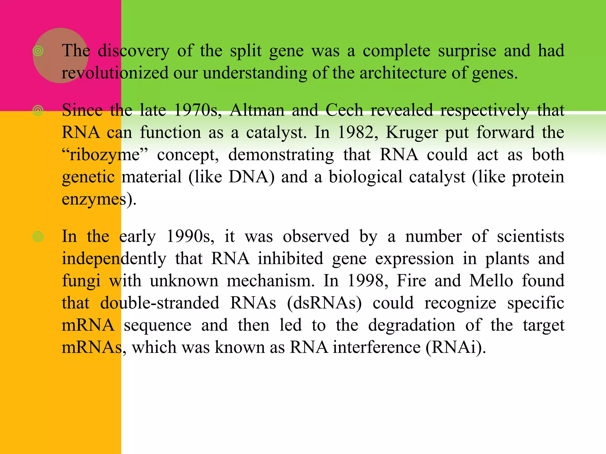  The discovery of the split gene was a complete surprise and had
revolutionized our understanding of the architecture of genes.
 Since the late 1970s, Altman and Cech revealed respectively that
RNA can function as a catalyst. In 1982, Kruger put forward the
“ribozyme” concept, demonstrating that RNA could act as both
genetic material (like DNA) and a biological catalyst (like protein
enzymes).
 In the early 1990s, it was observed by a number of scientists
independently that RNA inhibited gene expression in plants and
fungi with unknown mechanism. In 1998, Fire and Mello found
that double-stranded RNAs (dsRNAs) could recognize specific
mRNA sequence and then led to the degradation of the target
mRNAs, which was known as RNA interference (RNAi).
 