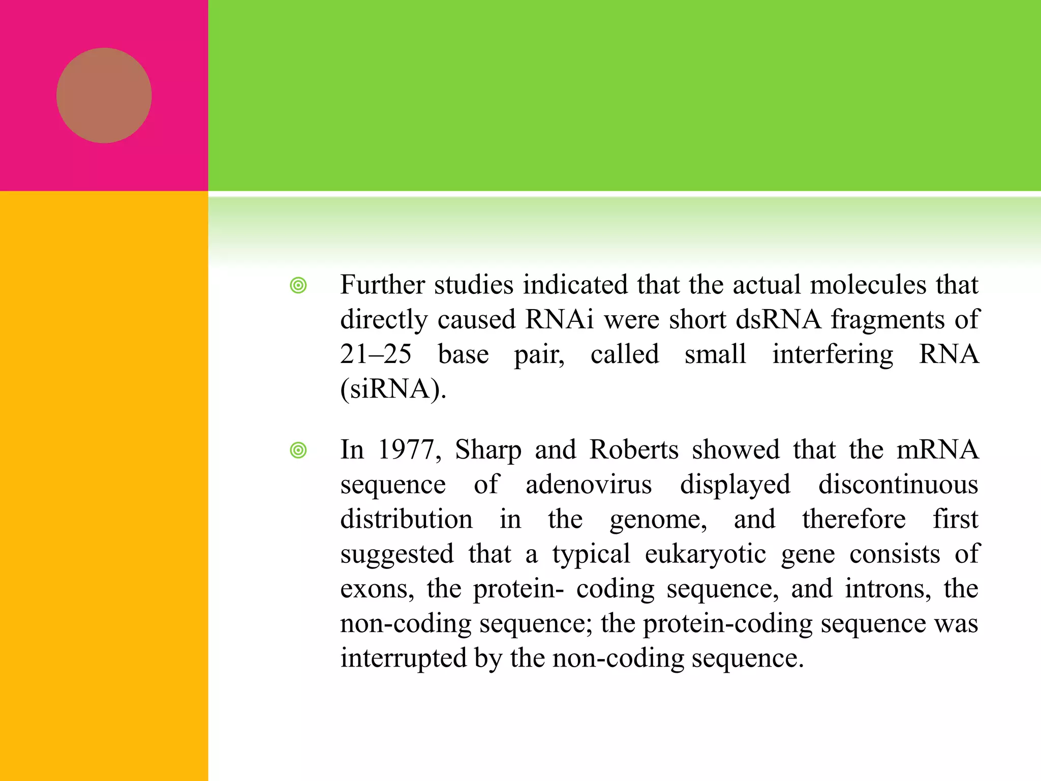  Further studies indicated that the actual molecules that
directly caused RNAi were short dsRNA fragments of
21–25 base pair, called small interfering RNA
(siRNA).
 In 1977, Sharp and Roberts showed that the mRNA
sequence of adenovirus displayed discontinuous
distribution in the genome, and therefore first
suggested that a typical eukaryotic gene consists of
exons, the protein- coding sequence, and introns, the
non-coding sequence; the protein-coding sequence was
interrupted by the non-coding sequence.
 