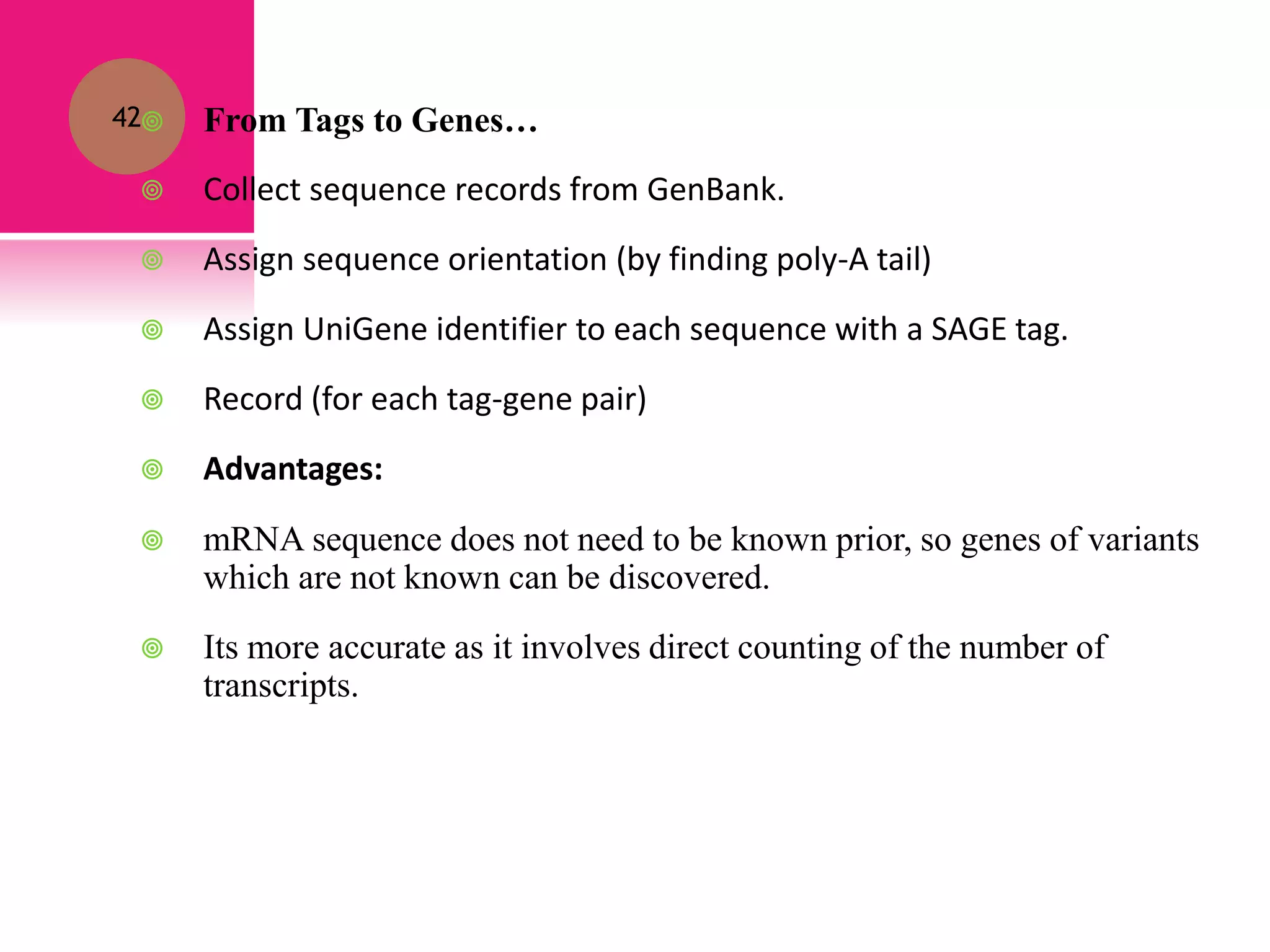 42 From Tags to Genes…
 Collect sequence records from GenBank.
 Assign sequence orientation (by finding poly-A tail)
 Assign UniGene identifier to each sequence with a SAGE tag.
 Record (for each tag-gene pair)
 Advantages:
 mRNA sequence does not need to be known prior, so genes of variants
which are not known can be discovered.
 Its more accurate as it involves direct counting of the number of
transcripts.
 