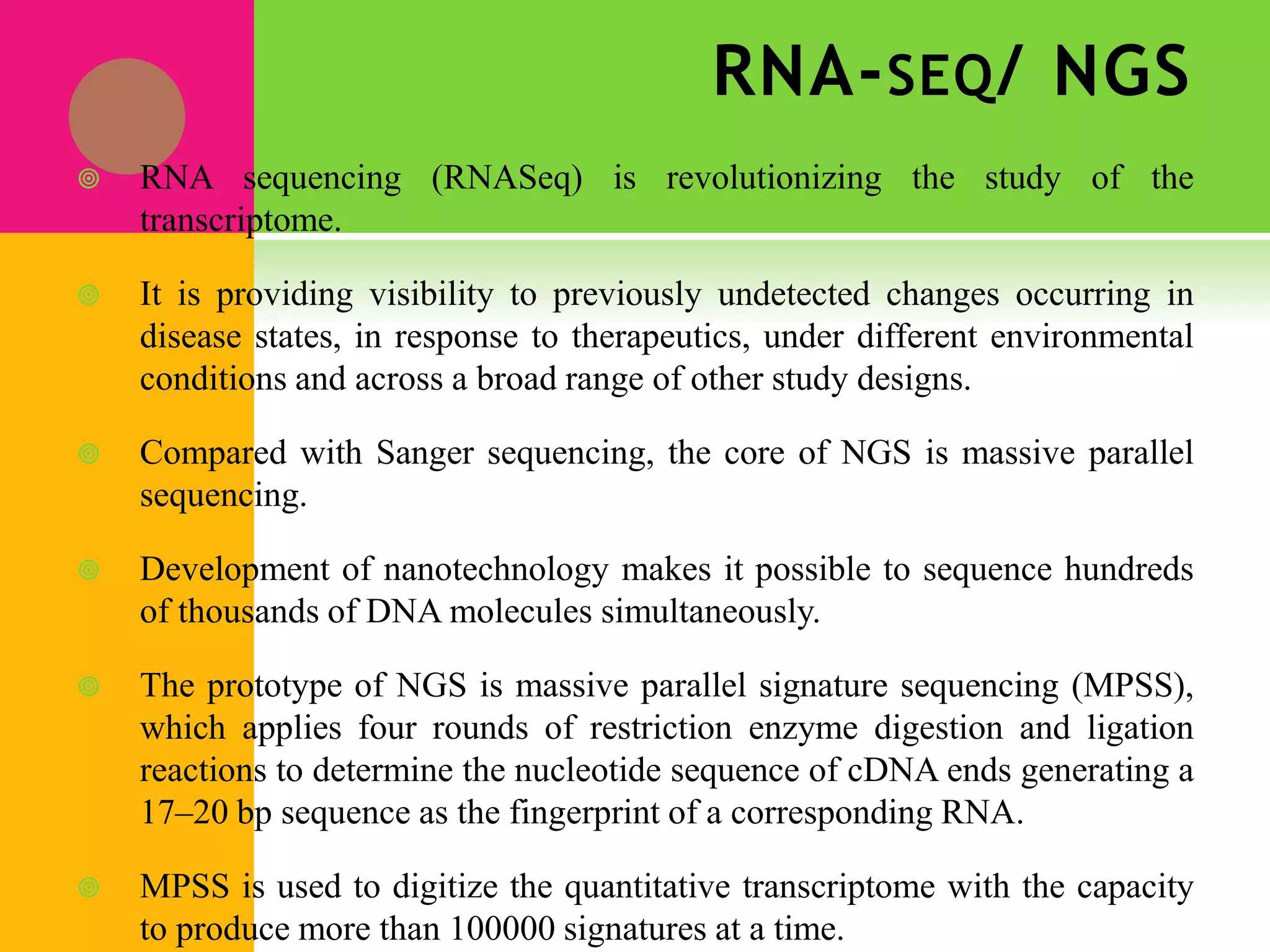 RNA-SEQ/ NGS
 RNA sequencing (RNASeq) is revolutionizing the study of the
transcriptome.
 It is providing visibility to previously undetected changes occurring in
disease states, in response to therapeutics, under different environmental
conditions and across a broad range of other study designs.
 Compared with Sanger sequencing, the core of NGS is massive parallel
sequencing.
 Development of nanotechnology makes it possible to sequence hundreds
of thousands of DNA molecules simultaneously.
 The prototype of NGS is massive parallel signature sequencing (MPSS),
which applies four rounds of restriction enzyme digestion and ligation
reactions to determine the nucleotide sequence of cDNA ends generating a
17–20 bp sequence as the fingerprint of a corresponding RNA.
 MPSS is used to digitize the quantitative transcriptome with the capacity
to produce more than 100000 signatures at a time.
 