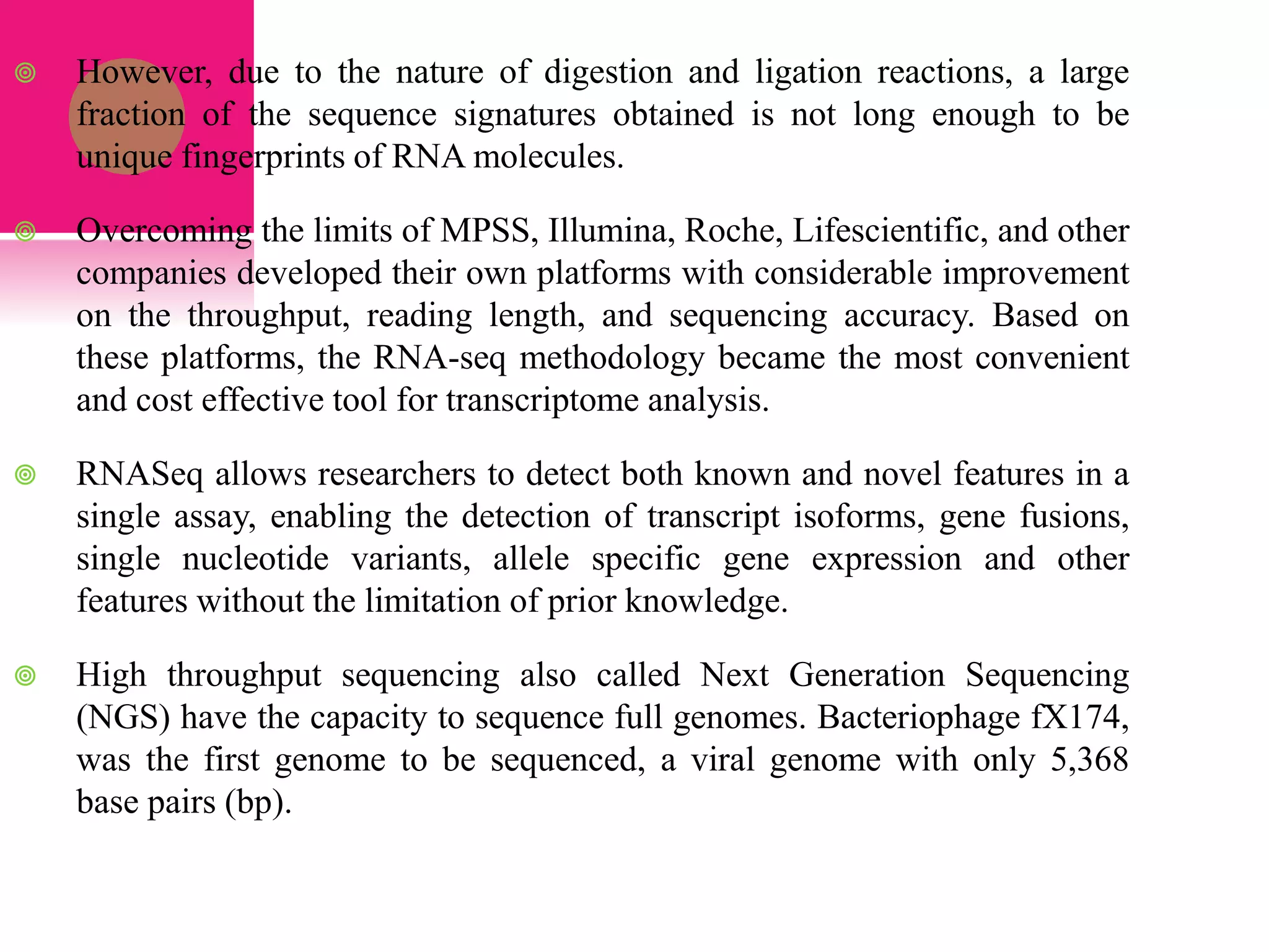  However, due to the nature of digestion and ligation reactions, a large
fraction of the sequence signatures obtained is not long enough to be
unique fingerprints of RNA molecules.
 Overcoming the limits of MPSS, Illumina, Roche, Lifescientific, and other
companies developed their own platforms with considerable improvement
on the throughput, reading length, and sequencing accuracy. Based on
these platforms, the RNA-seq methodology became the most convenient
and cost effective tool for transcriptome analysis.
 RNASeq allows researchers to detect both known and novel features in a
single assay, enabling the detection of transcript isoforms, gene fusions,
single nucleotide variants, allele specific gene expression and other
features without the limitation of prior knowledge.
 High throughput sequencing also called Next Generation Sequencing
(NGS) have the capacity to sequence full genomes. Bacteriophage fX174,
was the first genome to be sequenced, a viral genome with only 5,368
base pairs (bp).
 