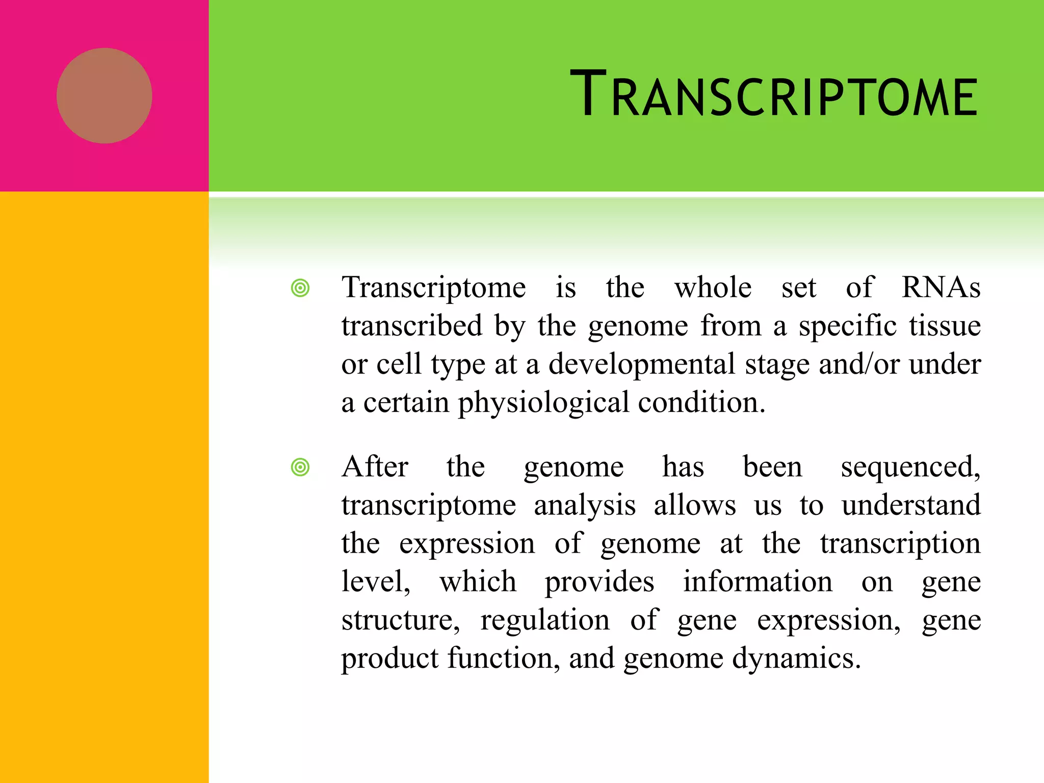 TRANSCRIPTOME
 Transcriptome is the whole set of RNAs
transcribed by the genome from a specific tissue
or cell type at a developmental stage and/or under
a certain physiological condition.
 After the genome has been sequenced,
transcriptome analysis allows us to understand
the expression of genome at the transcription
level, which provides information on gene
structure, regulation of gene expression, gene
product function, and genome dynamics.
 