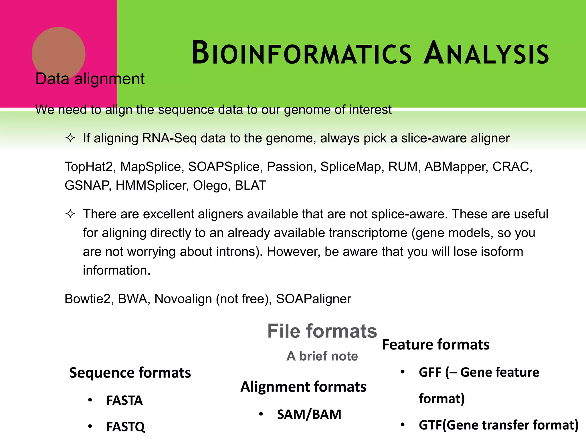 BIOINFORMATICS ANALYSIS
Data alignment
We need to align the sequence data to our genome of interest
 If aligning RNA-Seq data to the genome, always pick a slice-aware aligner
TopHat2, MapSplice, SOAPSplice, Passion, SpliceMap, RUM, ABMapper, CRAC,
GSNAP, HMMSplicer, Olego, BLAT
 There are excellent aligners available that are not splice-aware. These are useful
for aligning directly to an already available transcriptome (gene models, so you
are not worrying about introns). However, be aware that you will lose isoform
information.
Bowtie2, BWA, Novoalign (not free), SOAPaligner
Sequence formats
• FASTA
• FASTQ
Alignment formats
• SAM/BAM
Feature formats
• GFF (– Gene feature
format)
• GTF(Gene transfer format)
File formats
A brief note
 