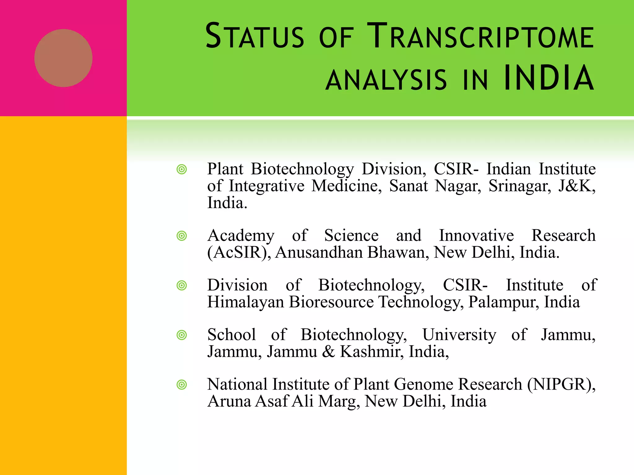 STATUS OF TRANSCRIPTOME
ANALYSIS IN INDIA
 Plant Biotechnology Division, CSIR- Indian Institute
of Integrative Medicine, Sanat Nagar, Srinagar, J&K,
India.
 Academy of Science and Innovative Research
(AcSIR), Anusandhan Bhawan, New Delhi, India.
 Division of Biotechnology, CSIR- Institute of
Himalayan Bioresource Technology, Palampur, India
 School of Biotechnology, University of Jammu,
Jammu, Jammu & Kashmir, India,
 National Institute of Plant Genome Research (NIPGR),
Aruna Asaf Ali Marg, New Delhi, India
 