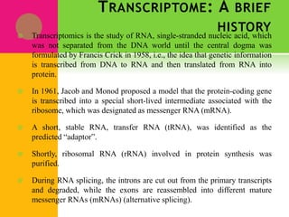 TRANSCRIPTOME: A BRIEF
HISTORY
 Transcriptomics is the study of RNA, single-stranded nucleic acid, which
was not separated from the DNA world until the central dogma was
formulated by Francis Crick in 1958, i.e., the idea that genetic information
is transcribed from DNA to RNA and then translated from RNA into
protein.
 In 1961, Jacob and Monod proposed a model that the protein-coding gene
is transcribed into a special short-lived intermediate associated with the
ribosome, which was designated as messenger RNA (mRNA).
 A short, stable RNA, transfer RNA (tRNA), was identified as the
predicted “adaptor”.
 Shortly, ribosomal RNA (rRNA) involved in protein synthesis was
purified.
 During RNA splicing, the introns are cut out from the primary transcripts
and degraded, while the exons are reassembled into different mature
messenger RNAs (mRNAs) (alternative splicing).
 
