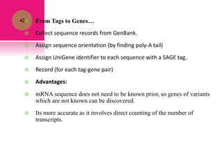 42 From Tags to Genes…
 Collect sequence records from GenBank.
 Assign sequence orientation (by finding poly-A tail)
 Assign UniGene identifier to each sequence with a SAGE tag.
 Record (for each tag-gene pair)
 Advantages:
 mRNA sequence does not need to be known prior, so genes of variants
which are not known can be discovered.
 Its more accurate as it involves direct counting of the number of
transcripts.
 