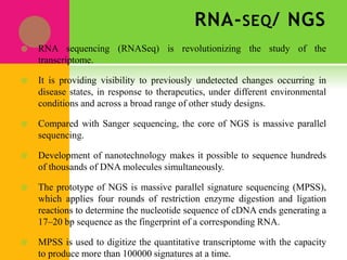 RNA-SEQ/ NGS
 RNA sequencing (RNASeq) is revolutionizing the study of the
transcriptome.
 It is providing visibility to previously undetected changes occurring in
disease states, in response to therapeutics, under different environmental
conditions and across a broad range of other study designs.
 Compared with Sanger sequencing, the core of NGS is massive parallel
sequencing.
 Development of nanotechnology makes it possible to sequence hundreds
of thousands of DNA molecules simultaneously.
 The prototype of NGS is massive parallel signature sequencing (MPSS),
which applies four rounds of restriction enzyme digestion and ligation
reactions to determine the nucleotide sequence of cDNA ends generating a
17–20 bp sequence as the fingerprint of a corresponding RNA.
 MPSS is used to digitize the quantitative transcriptome with the capacity
to produce more than 100000 signatures at a time.
 