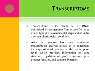 TRANSCRIPTOME
 Transcriptome is the whole set of RNAs
transcribed by the genome from a specific tissue
or cell type at a developmental stage and/or under
a certain physiological condition.
 After the genome has been sequenced,
transcriptome analysis allows us to understand
the expression of genome at the transcription
level, which provides information on gene
structure, regulation of gene expression, gene
product function, and genome dynamics.
 