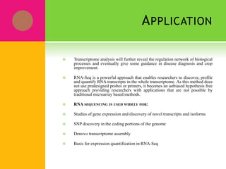 APPLICATION
 Transcriptome analysis will further reveal the regulation network of biological
processes and eventually give some guidance in disease diagnosis and crop
improvement.
 RNA-Seq is a powerful approach that enables researchers to discover, profile
and quantify RNA transcripts in the whole transcriptome. As this method does
not use predesigned probes or primers, it becomes an unbiased hypothesis free
approach providing researchers with applications that are not possible by
traditional microarray based methods.
 RNA SEQUENCING IS USED WIDELY FOR:
 Studies of gene expression and discovery of novel transcripts and isoforms
 SNP discovery in the coding portions of the genome
 Denovo transcriptome assembly
 Basis for expression quantification in RNA-Seq
 