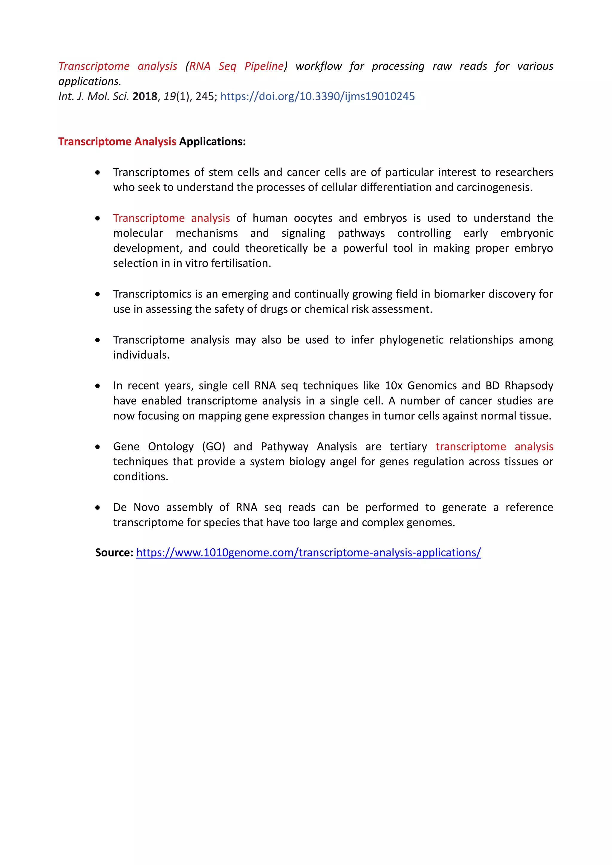 Transcriptome analysis (RNA Seq Pipeline) workflow for processing raw reads for various
applications.
Int. J. Mol. Sci. 2018, 19(1), 245; https://doi.org/10.3390/ijms19010245
Transcriptome Analysis Applications:
 Transcriptomes of stem cells and cancer cells are of particular interest to researchers
who seek to understand the processes of cellular differentiation and carcinogenesis.
 Transcriptome analysis of human oocytes and embryos is used to understand the
molecular mechanisms and signaling pathways controlling early embryonic
development, and could theoretically be a powerful tool in making proper embryo
selection in in vitro fertilisation.
 Transcriptomics is an emerging and continually growing field in biomarker discovery for
use in assessing the safety of drugs or chemical risk assessment.
 Transcriptome analysis may also be used to infer phylogenetic relationships among
individuals.
 In recent years, single cell RNA seq techniques like 10x Genomics and BD Rhapsody
have enabled transcriptome analysis in a single cell. A number of cancer studies are
now focusing on mapping gene expression changes in tumor cells against normal tissue.
 Gene Ontology (GO) and Pathyway Analysis are tertiary transcriptome analysis
techniques that provide a system biology angel for genes regulation across tissues or
conditions.
 De Novo assembly of RNA seq reads can be performed to generate a reference
transcriptome for species that have too large and complex genomes.
Source: https://www.1010genome.com/transcriptome-analysis-applications/
 