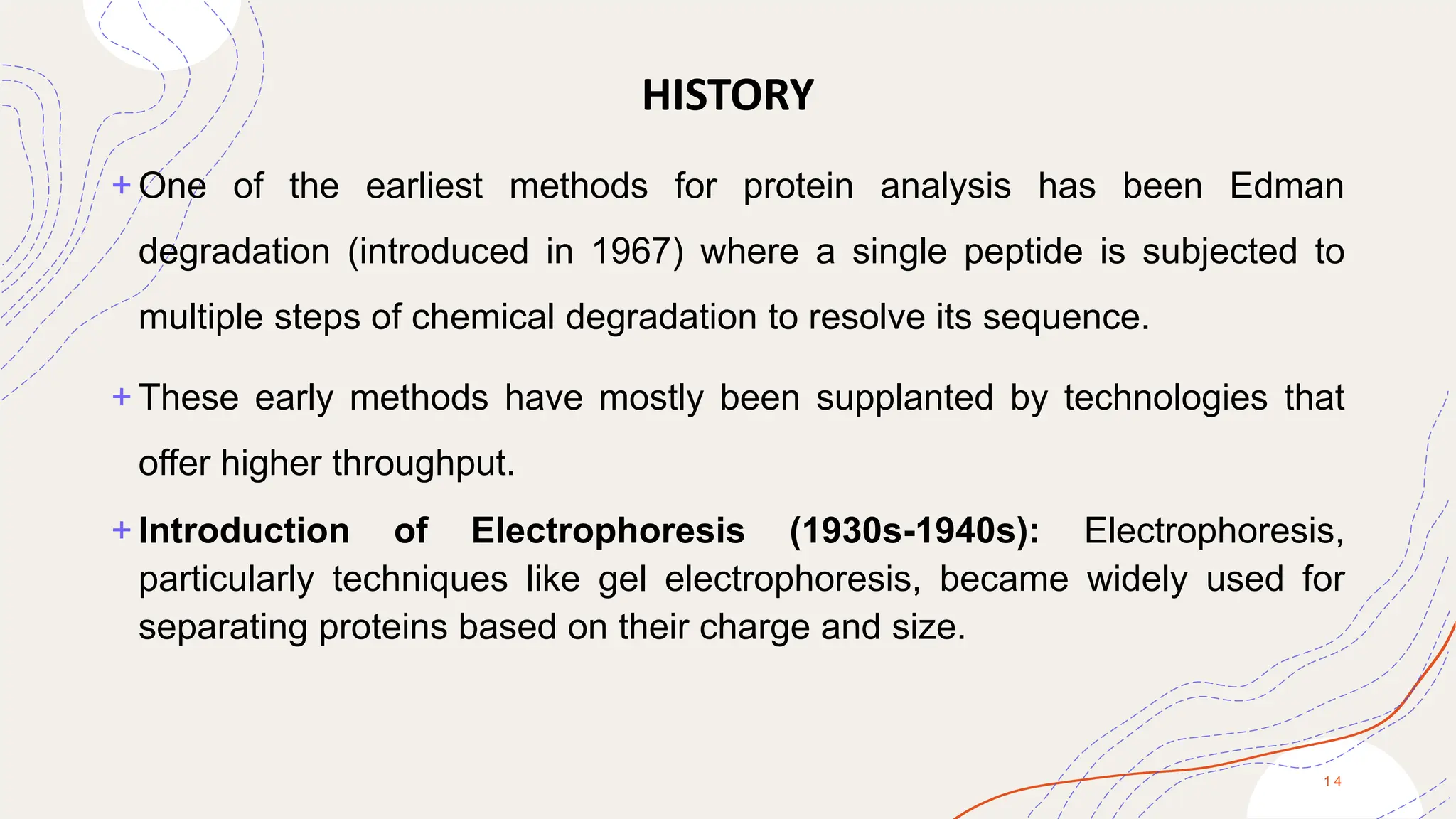 HISTORY
+ One of the earliest methods for protein analysis has been Edman
degradation (introduced in 1967) where a single peptide is subjected to
multiple steps of chemical degradation to resolve its sequence.
+ These early methods have mostly been supplanted by technologies that
offer higher throughput.
+ Introduction of Electrophoresis (1930s-1940s): Electrophoresis,
particularly techniques like gel electrophoresis, became widely used for
separating proteins based on their charge and size.
1 4
 