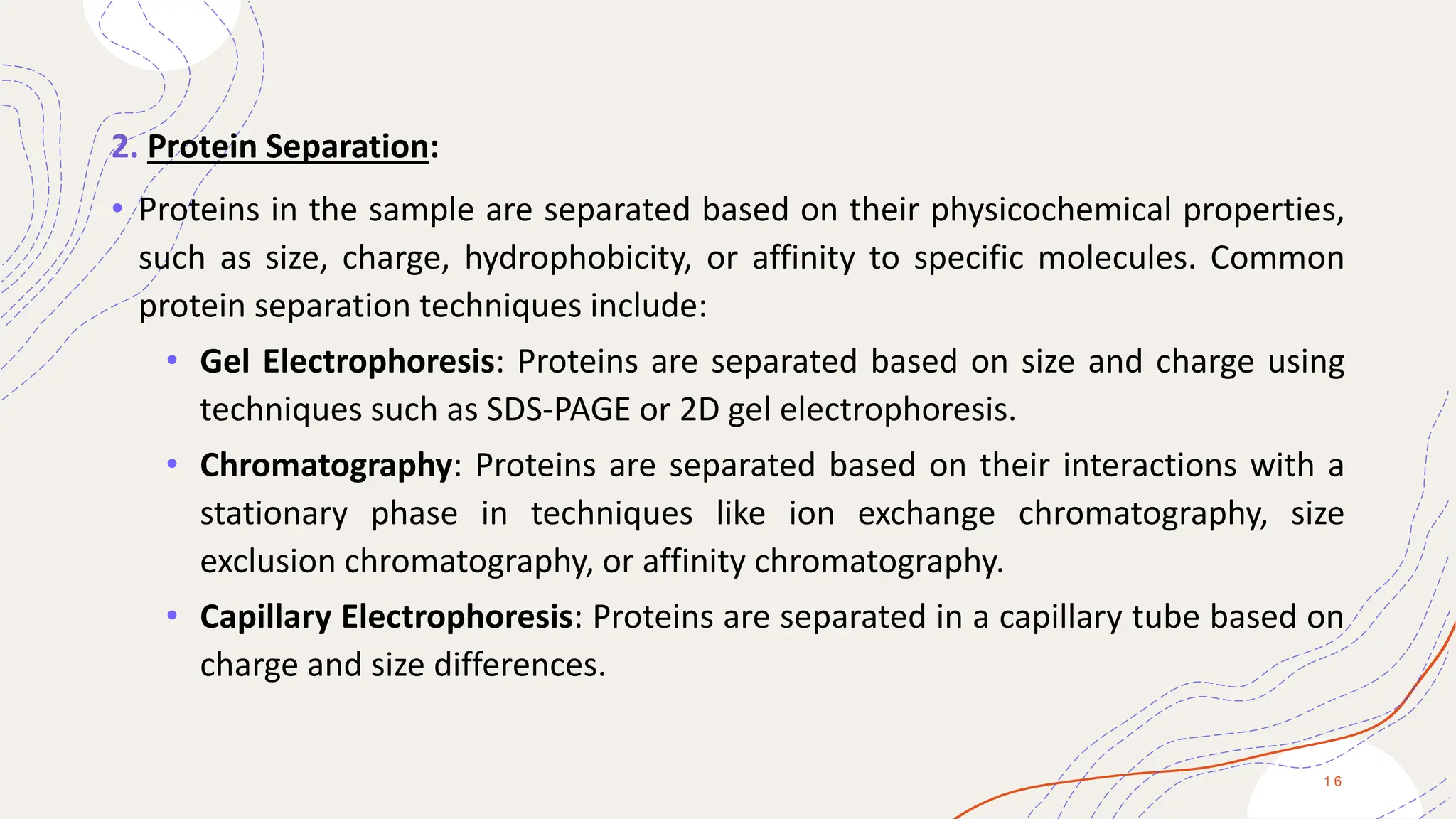2. Protein Separation:
• Proteins in the sample are separated based on their physicochemical properties,
such as size, charge, hydrophobicity, or affinity to specific molecules. Common
protein separation techniques include:
• Gel Electrophoresis: Proteins are separated based on size and charge using
techniques such as SDS-PAGE or 2D gel electrophoresis.
• Chromatography: Proteins are separated based on their interactions with a
stationary phase in techniques like ion exchange chromatography, size
exclusion chromatography, or affinity chromatography.
• Capillary Electrophoresis: Proteins are separated in a capillary tube based on
charge and size differences.
1 6
 