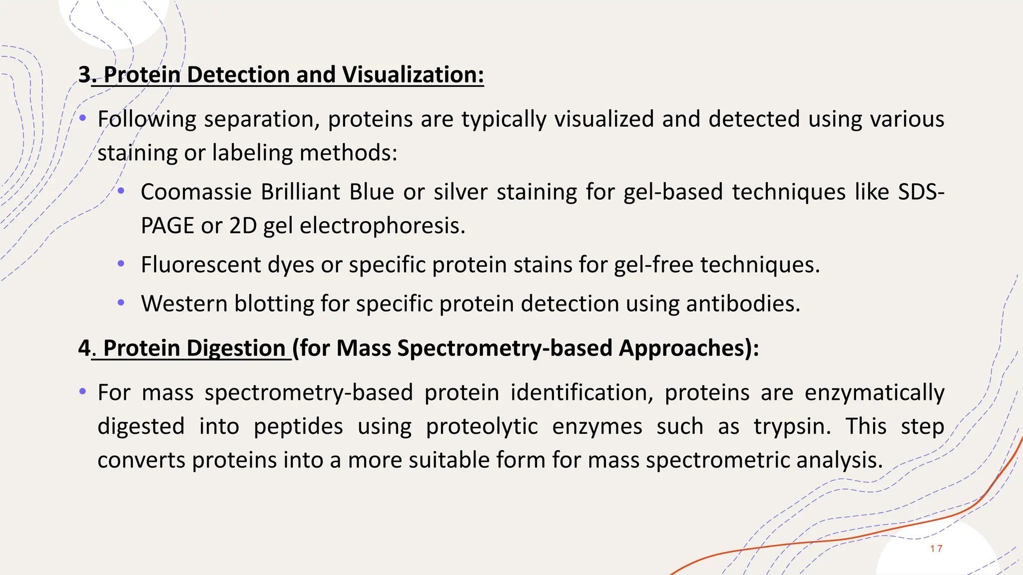 3. Protein Detection and Visualization:
• Following separation, proteins are typically visualized and detected using various
staining or labeling methods:
• Coomassie Brilliant Blue or silver staining for gel-based techniques like SDS-
PAGE or 2D gel electrophoresis.
• Fluorescent dyes or specific protein stains for gel-free techniques.
• Western blotting for specific protein detection using antibodies.
4. Protein Digestion (for Mass Spectrometry-based Approaches):
• For mass spectrometry-based protein identification, proteins are enzymatically
digested into peptides using proteolytic enzymes such as trypsin. This step
converts proteins into a more suitable form for mass spectrometric analysis.
1 7
 