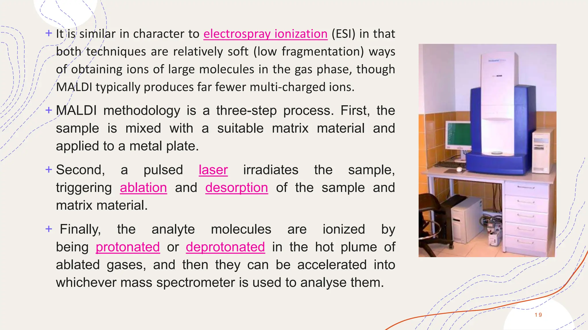 + It is similar in character to electrospray ionization (ESI) in that
both techniques are relatively soft (low fragmentation) ways
of obtaining ions of large molecules in the gas phase, though
MALDI typically produces far fewer multi-charged ions.
+ MALDI methodology is a three-step process. First, the
sample is mixed with a suitable matrix material and
applied to a metal plate.
+ Second, a pulsed laser irradiates the sample,
triggering ablation and desorption of the sample and
matrix material.
+ Finally, the analyte molecules are ionized by
being protonated or deprotonated in the hot plume of
ablated gases, and then they can be accelerated into
whichever mass spectrometer is used to analyse them.
1 9
 