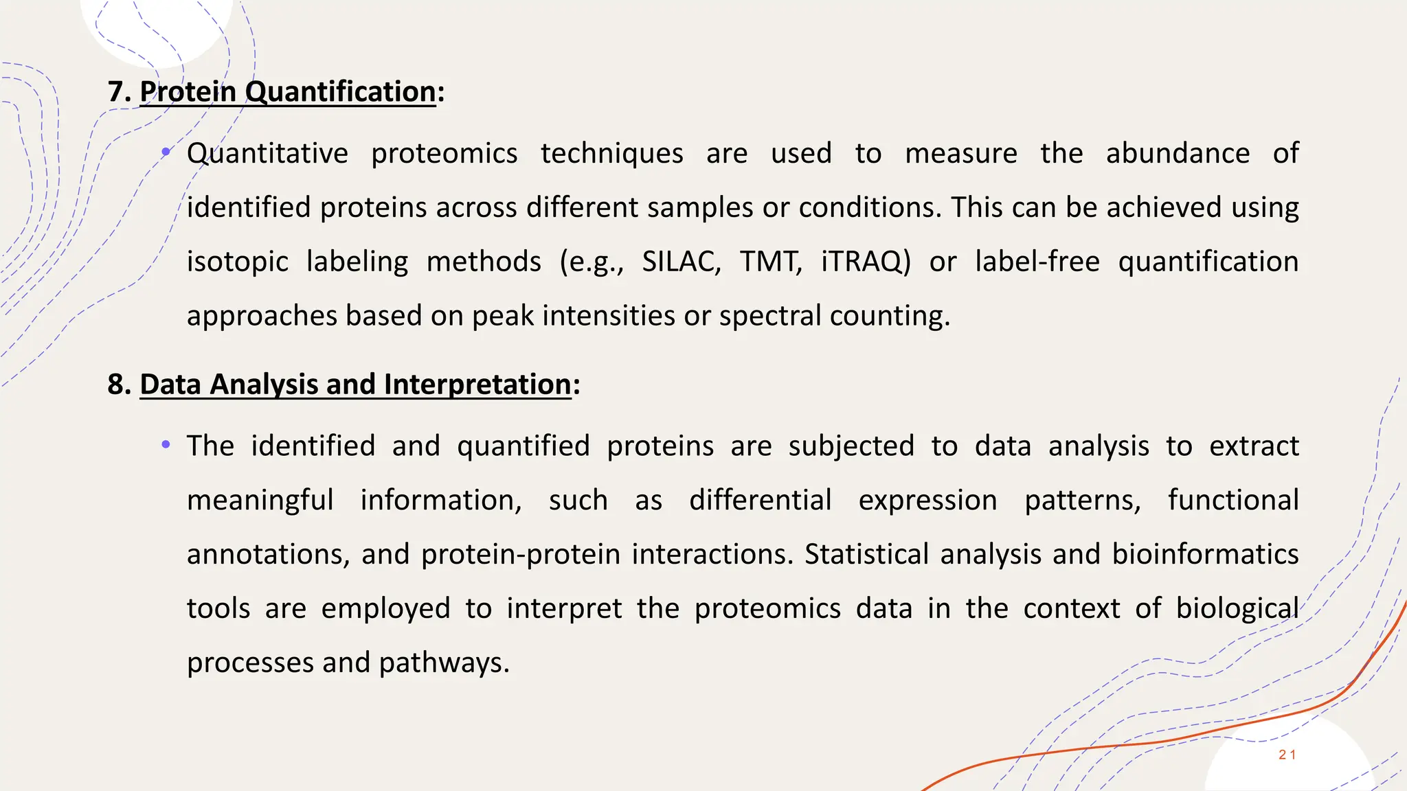 7. Protein Quantification:
• Quantitative proteomics techniques are used to measure the abundance of
identified proteins across different samples or conditions. This can be achieved using
isotopic labeling methods (e.g., SILAC, TMT, iTRAQ) or label-free quantification
approaches based on peak intensities or spectral counting.
8. Data Analysis and Interpretation:
• The identified and quantified proteins are subjected to data analysis to extract
meaningful information, such as differential expression patterns, functional
annotations, and protein-protein interactions. Statistical analysis and bioinformatics
tools are employed to interpret the proteomics data in the context of biological
processes and pathways.
2 1
 