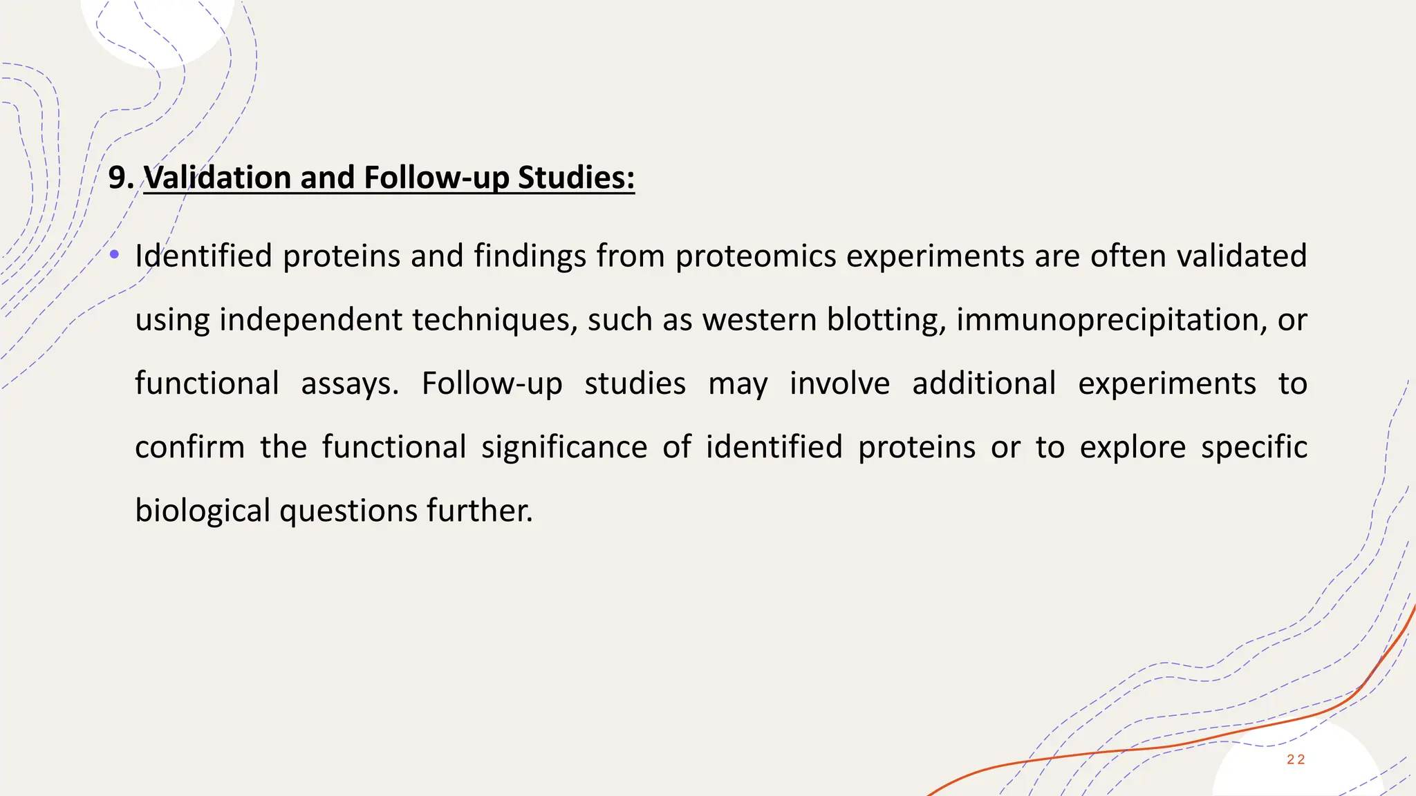 9. Validation and Follow-up Studies:
• Identified proteins and findings from proteomics experiments are often validated
using independent techniques, such as western blotting, immunoprecipitation, or
functional assays. Follow-up studies may involve additional experiments to
confirm the functional significance of identified proteins or to explore specific
biological questions further.
2 2
 