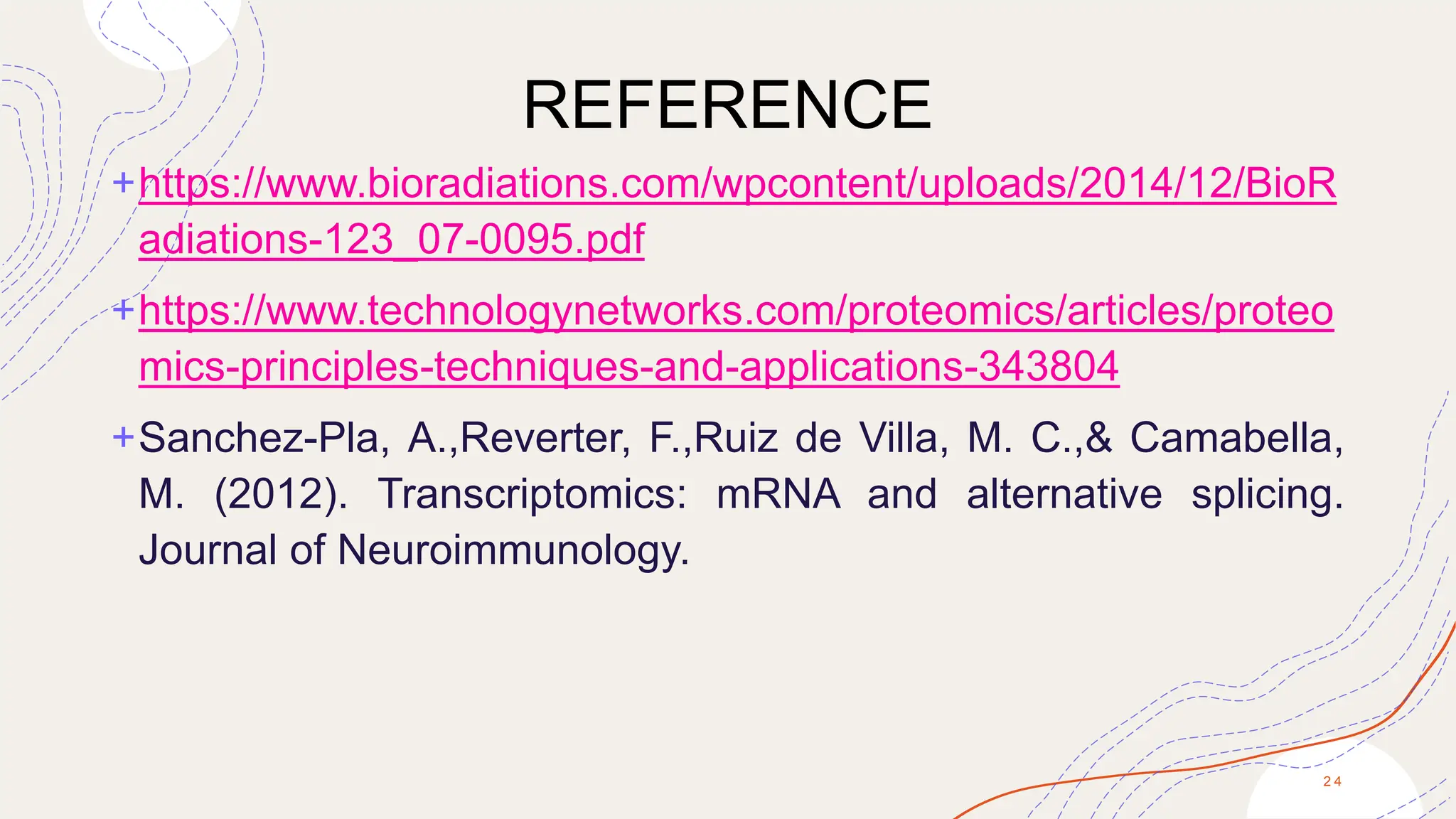 REFERENCE
+https://www.bioradiations.com/wpcontent/uploads/2014/12/BioR
adiations-123_07-0095.pdf
+https://www.technologynetworks.com/proteomics/articles/proteo
mics-principles-techniques-and-applications-343804
+Sanchez-Pla, A.,Reverter, F.,Ruiz de Villa, M. C.,& Camabella,
M. (2012). Transcriptomics: mRNA and alternative splicing.
Journal of Neuroimmunology.
2 4
 
