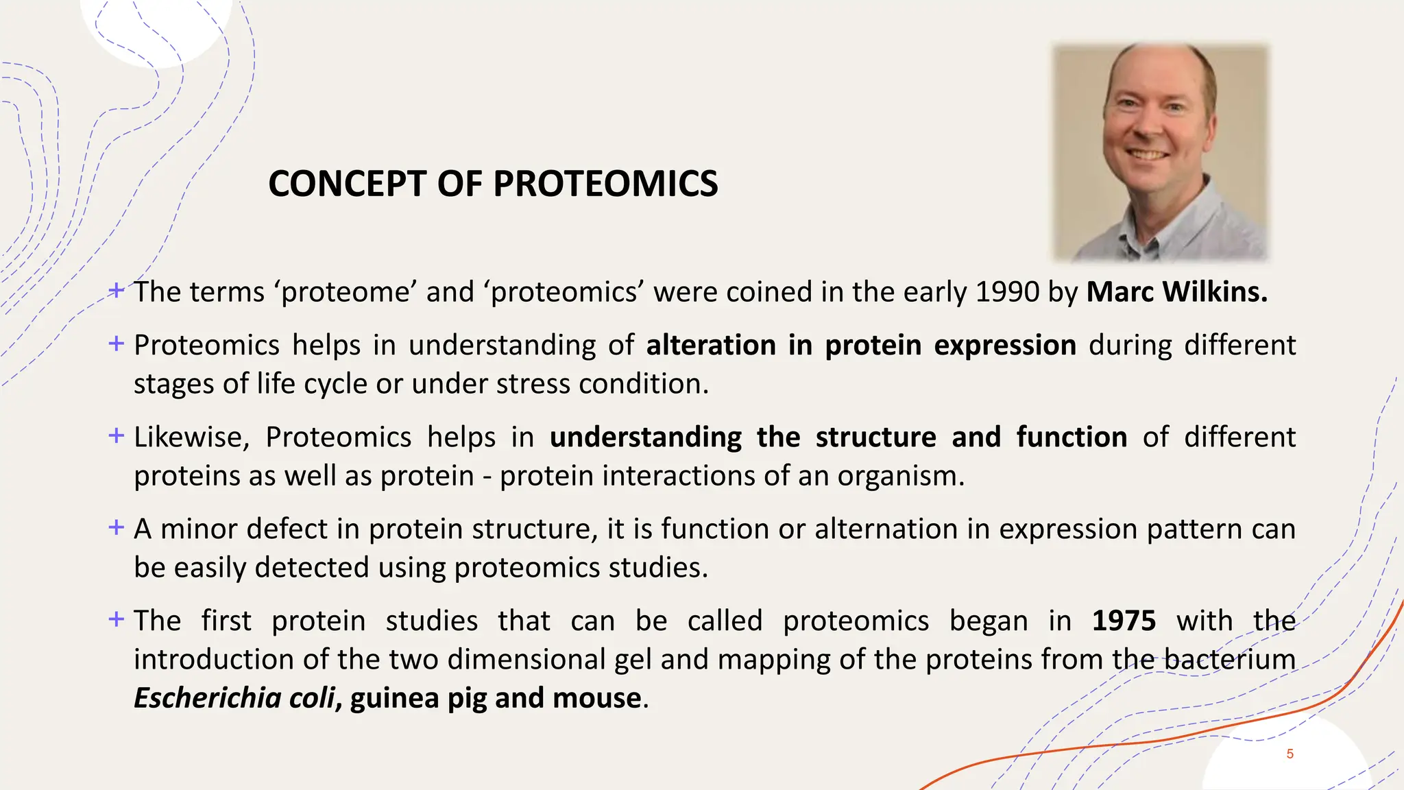 + The terms ‘proteome’ and ‘proteomics’ were coined in the early 1990 by Marc Wilkins.
+ Proteomics helps in understanding of alteration in protein expression during different
stages of life cycle or under stress condition.
+ Likewise, Proteomics helps in understanding the structure and function of different
proteins as well as protein - protein interactions of an organism.
+ A minor defect in protein structure, it is function or alternation in expression pattern can
be easily detected using proteomics studies.
+ The first protein studies that can be called proteomics began in 1975 with the
introduction of the two dimensional gel and mapping of the proteins from the bacterium
Escherichia coli, guinea pig and mouse.
5
CONCEPT OF PROTEOMICS
 