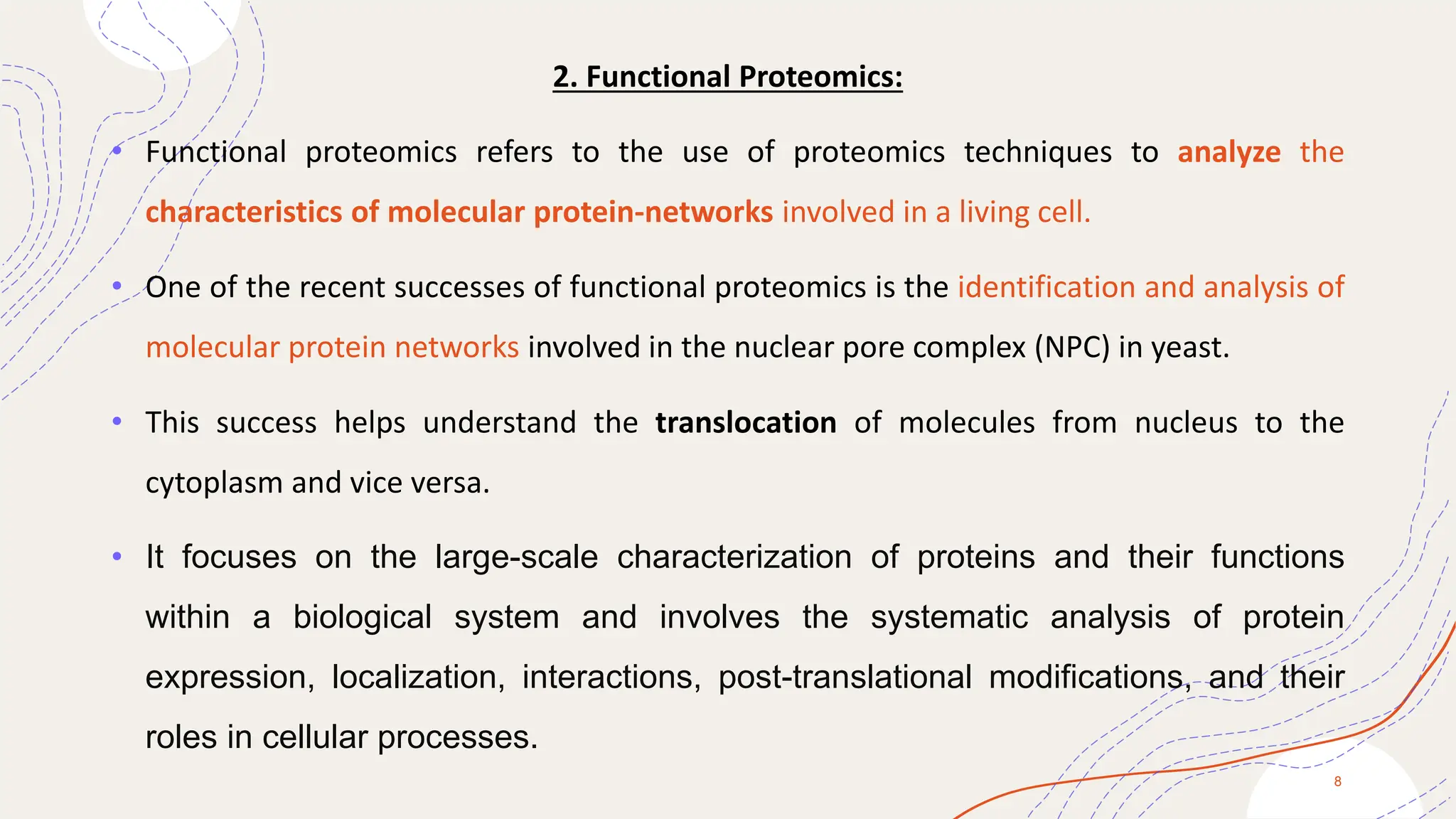 2. Functional Proteomics:
• Functional proteomics refers to the use of proteomics techniques to analyze the
characteristics of molecular protein-networks involved in a living cell.
• One of the recent successes of functional proteomics is the identification and analysis of
molecular protein networks involved in the nuclear pore complex (NPC) in yeast.
• This success helps understand the translocation of molecules from nucleus to the
cytoplasm and vice versa.
• It focuses on the large-scale characterization of proteins and their functions
within a biological system and involves the systematic analysis of protein
expression, localization, interactions, post-translational modifications, and their
roles in cellular processes.
8
 