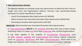 5. Mass Spectrometry Analysis:
• The digested peptides are analyzed using mass spectrometry to determine their mass-to-
charge ratio (m/z) and fragmentation patterns. Common mass spectrometry-based
techniques for protein identification include:
• Liquid Chromatography-Mass Spectrometry (LC-MS/MS)
• Matrix-Assisted Laser Desorption/Ionization Mass Spectrometry (MALDI-MS)
• Electrospray Ionization Mass Spectrometry (ESI-MS).
MALDI MS- Matrix-Assisted Laser Desorption/Ionization Mass Spectrometry:
+ In mass spectrometry MALDI is an ionization technique that uses a laser energy-
absorbing matrix to create ions from large molecules with minimal fragmentation.
+ It has been applied to the analysis of biomolecules (biopolymers such
as DNA, proteins, peptides and carbohydrates) and various organic molecules
(such as polymers, dendrimers and other macromolecules), which tend to be
fragile and fragment when ionized by more conventional ionization methods.
1 8
 