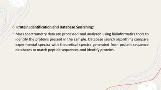6. Protein Identification and Database Searching:
• Mass spectrometry data are processed and analyzed using bioinformatics tools to
identify the proteins present in the sample. Database search algorithms compare
experimental spectra with theoretical spectra generated from protein sequence
databases to match peptide sequences and identify proteins.
2 0
 