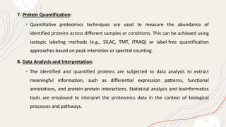 7. Protein Quantification:
• Quantitative proteomics techniques are used to measure the abundance of
identified proteins across different samples or conditions. This can be achieved using
isotopic labeling methods (e.g., SILAC, TMT, iTRAQ) or label-free quantification
approaches based on peak intensities or spectral counting.
8. Data Analysis and Interpretation:
• The identified and quantified proteins are subjected to data analysis to extract
meaningful information, such as differential expression patterns, functional
annotations, and protein-protein interactions. Statistical analysis and bioinformatics
tools are employed to interpret the proteomics data in the context of biological
processes and pathways.
2 1
 