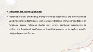 9. Validation and Follow-up Studies:
• Identified proteins and findings from proteomics experiments are often validated
using independent techniques, such as western blotting, immunoprecipitation, or
functional assays. Follow-up studies may involve additional experiments to
confirm the functional significance of identified proteins or to explore specific
biological questions further.
2 2
 