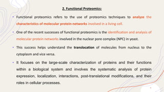 2. Functional Proteomics:
• Functional proteomics refers to the use of proteomics techniques to analyze the
characteristics of molecular protein-networks involved in a living cell.
• One of the recent successes of functional proteomics is the identification and analysis of
molecular protein networks involved in the nuclear pore complex (NPC) in yeast.
• This success helps understand the translocation of molecules from nucleus to the
cytoplasm and vice versa.
• It focuses on the large-scale characterization of proteins and their functions
within a biological system and involves the systematic analysis of protein
expression, localization, interactions, post-translational modifications, and their
roles in cellular processes.
8
 