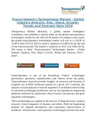 Transcriptomics Technologies Market - Global
Industry Analysis, Size, Share, Growth,
Trends and Forecast Upto 2019
Transparency Market Research, a global market intelligence
consultancy, has published a market study on the global transcriptomics
technologies market for the 2013-2019 period. According to this report,
the global transcriptomics technologies market will rise at a CAGR of
15.90% from 2013 to 2019 to reach a valuation of US$4.6 bn by the end
of the forecast period. The market’s valuation in 2012 was US$1.65 bn.
The report is titled “Transcriptomics Technologies Market - Global
Industry Analysis, Size, Share, Growth, Trends and Forecast, 2013 –
2019”.
Transcriptomics is one of the flourishing “Omics” technologies
(proteomics, genomics, metabolomics and others) across the globe.
Transcriptomics research provides insights on structure and function of
complete set of RNA molecules present in a given cell. Currently, the
analysis of transcriptome of several organisms is facilitated with the help
of advanced technological platforms such as next generation sequencing
platforms followed by polymerase chain reaction, microarrays and gene
regulation technologies.
These technologies are applied in the process of drug discovery, medical
research, clinical diagnosis of diseases and others. With the burgeoning
demand for targeted therapeutics and continuous improvements in
healthcare infrastructure, transcriptomics technologies promise lucrative
 