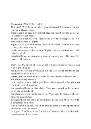 Transcript: PHY 21041 Lab 8
Hi again! Well back in Lab 4, you measured the speed of sound
in two different ways.
That’s quite an accomplishment because sound travels as fast as
a bullet or a jet plane.
In this lab, your mission‐ should you decide to accept it‐ is to m
easure the speed of light!
Light‐ about a million times faster than sound. And it may soun
d crazy, but one way to
do that‐to measure the speed of light‐ is to use a microwave safe
plate, and uh,
marshmallows, or chocolate chips, or a candy car. This one fell
over. I’ll just eat.
Okay, not the speed of light, exactly, but of microwaves, a cousi
n of light. Use an
ordinary microwave oven, take out the tray inside and the roller
mechanism, so it won’t
rotate, put the plate of marshmallows or chocolate inside, set it
for about thirty seconds
or so and let it run. What you’ll see when you take the plate out
, is little melted spots in
the marshmallows or chocolate. They correspond to the locatio
ns of the antinode of
the standing wave inside the oven. You want to measure the dis
tance in centimeters
between those hot spots as accurately as you can, then follow th
e directions in Learn.
And believe it or not, you’ll be able to calculate the speed of mi
crowaves, and the speed
of light! You’ll also see from this of course, why it is that mic
rowave ovens have those
 
