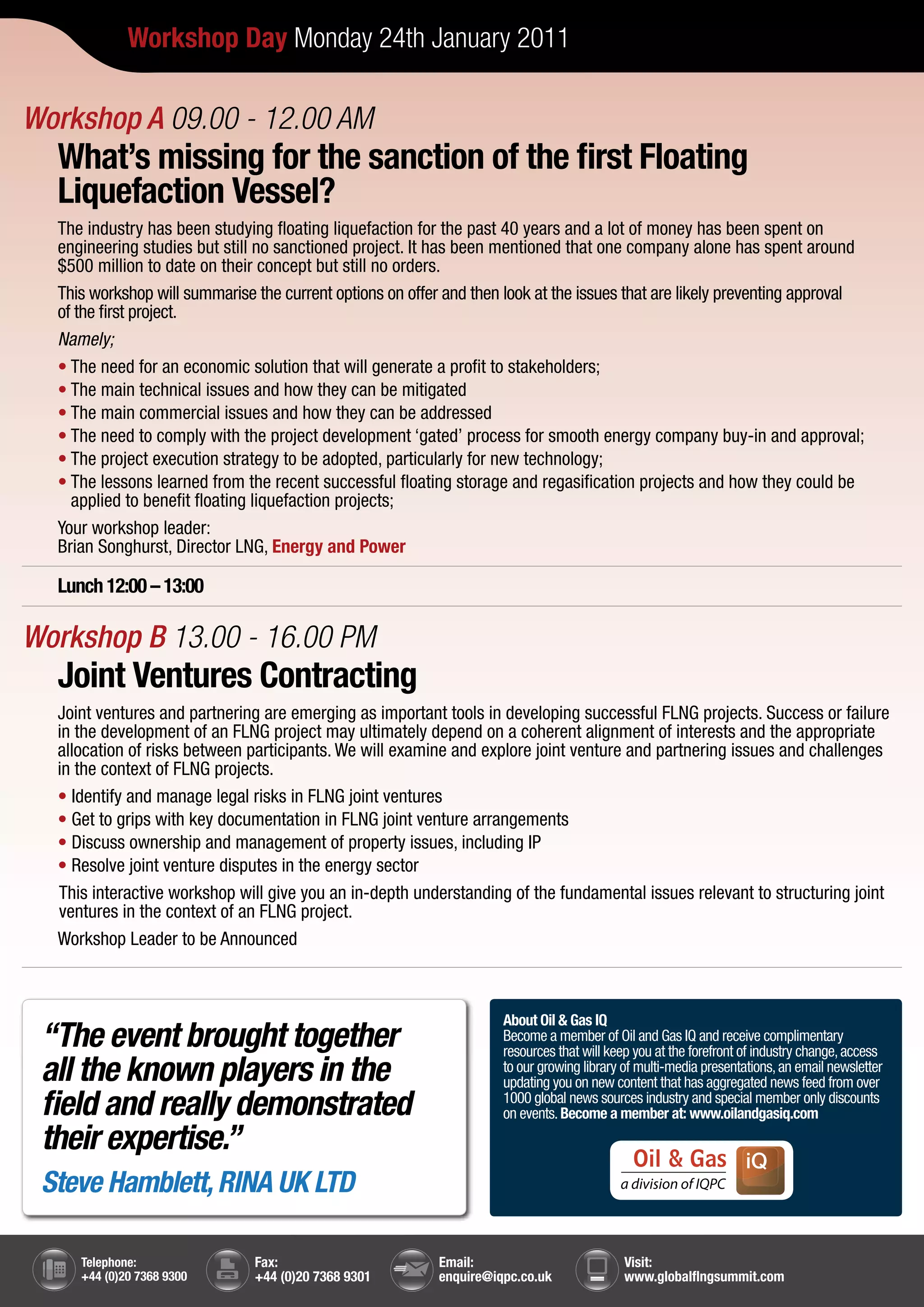 Workshop Day Monday 24th January 2011

Workshop A 09.00 - 12.00 AM
  What’s missing for the sanction of the first Floating
  Liquefaction Vessel?
  The industry has been studying floating liquefaction for the past 40 years and a lot of money has been spent on
  engineering studies but still no sanctioned project. It has been mentioned that one company alone has spent around
  $500 million to date on their concept but still no orders.
  This workshop will summarise the current options on offer and then look at the issues that are likely preventing approval
  of the first project.
  Namely;
  • The need for an economic solution that will generate a profit to stakeholders;
  • The main technical issues and how they can be mitigated
  • The main commercial issues and how they can be addressed
  • The need to comply with the project development ‘gated’ process for smooth energy company buy-in and approval;
  • The project execution strategy to be adopted, particularly for new technology;
  • The lessons learned from the recent successful floating storage and regasification projects and how they could be
    applied to benefit floating liquefaction projects;
  Your workshop leader:
  Brian Songhurst, Director LNG, Energy and Power

  Lunch 12:00 – 13:00

Workshop B 13.00 - 16.00 PM
  Joint Ventures Contracting
  Joint ventures and partnering are emerging as important tools in developing successful FLNG projects. Success or failure
  in the development of an FLNG project may ultimately depend on a coherent alignment of interests and the appropriate
  allocation of risks between participants. We will examine and explore joint venture and partnering issues and challenges
  in the context of FLNG projects.
  • Identify and manage legal risks in FLNG joint ventures
  • Get to grips with key documentation in FLNG joint venture arrangements
  • Discuss ownership and management of property issues, including IP
  • Resolve joint venture disputes in the energy sector
  This interactive workshop will give you an in-depth understanding of the fundamental issues relevant to structuring joint
  ventures in the context of an FLNG project.
  Workshop Leader to be Announced



                                                                     About Oil & Gas IQ
 “The event brought together                                         Become a member of Oil and Gas IQ and receive complimentary
                                                                     resources that will keep you at the forefront of industry change, access
 all the known players in the                                        to our growing library of multi-media presentations, an email newsletter
                                                                     updating you on new content that has aggregated news feed from over
 field and really demonstrated                                       1000 global news sources industry and special member only discounts
                                                                     on events. Become a member at: www.oilandgasiq.com
 their expertise.”
 Steve Hamblett, RINA UK LTD

     Telephone:                Fax:                        Email:                          Visit:
     +44 (0)20 7368 9300       +44 (0)20 7368 9301         enquire@iqpc.co.uk              www.globalflngsummit.com
 